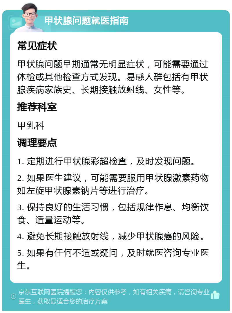 甲状腺问题就医指南 常见症状 甲状腺问题早期通常无明显症状，可能需要通过体检或其他检查方式发现。易感人群包括有甲状腺疾病家族史、长期接触放射线、女性等。 推荐科室 甲乳科 调理要点 1. 定期进行甲状腺彩超检查，及时发现问题。 2. 如果医生建议，可能需要服用甲状腺激素药物如左旋甲状腺素钠片等进行治疗。 3. 保持良好的生活习惯，包括规律作息、均衡饮食、适量运动等。 4. 避免长期接触放射线，减少甲状腺癌的风险。 5. 如果有任何不适或疑问，及时就医咨询专业医生。