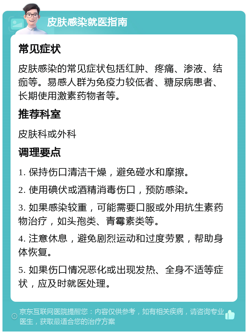 皮肤感染就医指南 常见症状 皮肤感染的常见症状包括红肿、疼痛、渗液、结痂等。易感人群为免疫力较低者、糖尿病患者、长期使用激素药物者等。 推荐科室 皮肤科或外科 调理要点 1. 保持伤口清洁干燥，避免碰水和摩擦。 2. 使用碘伏或酒精消毒伤口，预防感染。 3. 如果感染较重，可能需要口服或外用抗生素药物治疗，如头孢类、青霉素类等。 4. 注意休息，避免剧烈运动和过度劳累，帮助身体恢复。 5. 如果伤口情况恶化或出现发热、全身不适等症状，应及时就医处理。