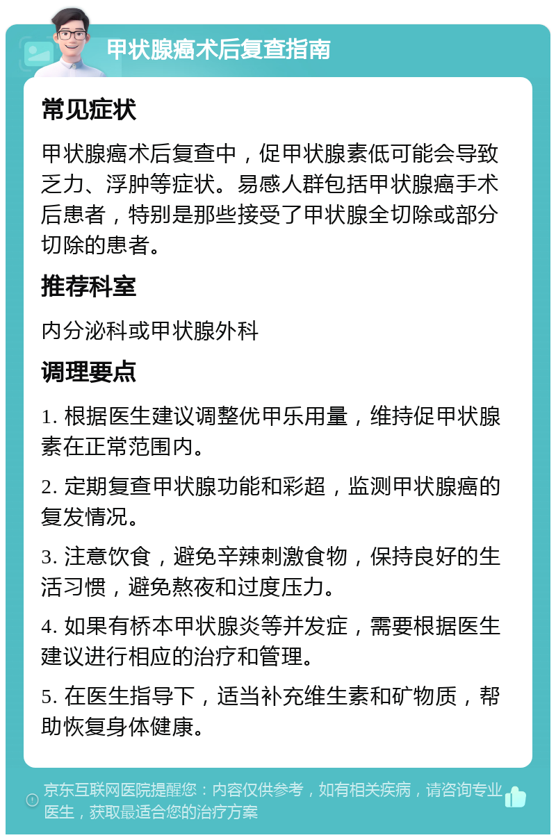 甲状腺癌术后复查指南 常见症状 甲状腺癌术后复查中，促甲状腺素低可能会导致乏力、浮肿等症状。易感人群包括甲状腺癌手术后患者，特别是那些接受了甲状腺全切除或部分切除的患者。 推荐科室 内分泌科或甲状腺外科 调理要点 1. 根据医生建议调整优甲乐用量，维持促甲状腺素在正常范围内。 2. 定期复查甲状腺功能和彩超，监测甲状腺癌的复发情况。 3. 注意饮食，避免辛辣刺激食物，保持良好的生活习惯，避免熬夜和过度压力。 4. 如果有桥本甲状腺炎等并发症，需要根据医生建议进行相应的治疗和管理。 5. 在医生指导下，适当补充维生素和矿物质，帮助恢复身体健康。