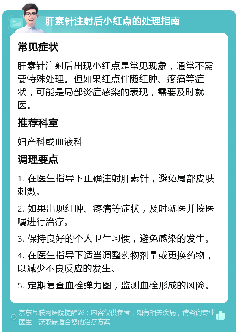 肝素针注射后小红点的处理指南 常见症状 肝素针注射后出现小红点是常见现象，通常不需要特殊处理。但如果红点伴随红肿、疼痛等症状，可能是局部炎症感染的表现，需要及时就医。 推荐科室 妇产科或血液科 调理要点 1. 在医生指导下正确注射肝素针，避免局部皮肤刺激。 2. 如果出现红肿、疼痛等症状，及时就医并按医嘱进行治疗。 3. 保持良好的个人卫生习惯，避免感染的发生。 4. 在医生指导下适当调整药物剂量或更换药物，以减少不良反应的发生。 5. 定期复查血栓弹力图，监测血栓形成的风险。