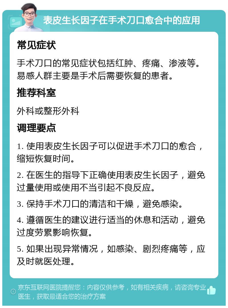 表皮生长因子在手术刀口愈合中的应用 常见症状 手术刀口的常见症状包括红肿、疼痛、渗液等。易感人群主要是手术后需要恢复的患者。 推荐科室 外科或整形外科 调理要点 1. 使用表皮生长因子可以促进手术刀口的愈合，缩短恢复时间。 2. 在医生的指导下正确使用表皮生长因子，避免过量使用或使用不当引起不良反应。 3. 保持手术刀口的清洁和干燥，避免感染。 4. 遵循医生的建议进行适当的休息和活动，避免过度劳累影响恢复。 5. 如果出现异常情况，如感染、剧烈疼痛等，应及时就医处理。