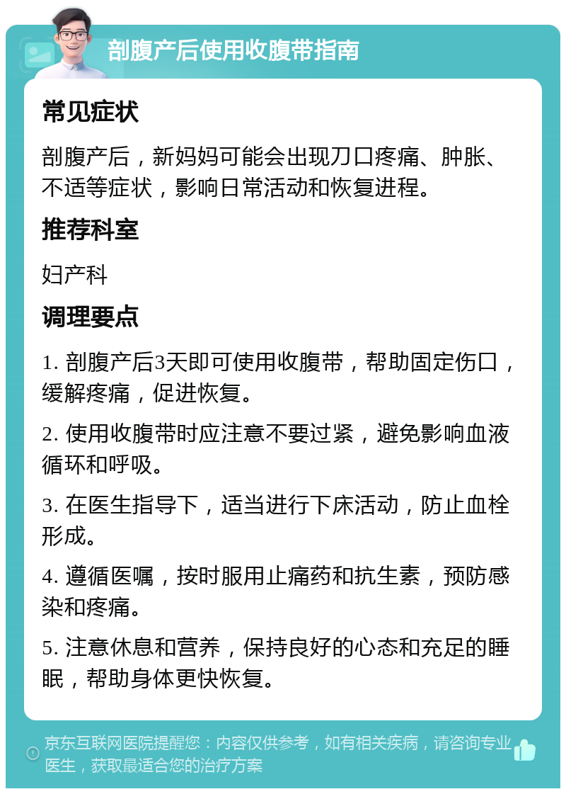 剖腹产后使用收腹带指南 常见症状 剖腹产后，新妈妈可能会出现刀口疼痛、肿胀、不适等症状，影响日常活动和恢复进程。 推荐科室 妇产科 调理要点 1. 剖腹产后3天即可使用收腹带，帮助固定伤口，缓解疼痛，促进恢复。 2. 使用收腹带时应注意不要过紧，避免影响血液循环和呼吸。 3. 在医生指导下，适当进行下床活动，防止血栓形成。 4. 遵循医嘱，按时服用止痛药和抗生素，预防感染和疼痛。 5. 注意休息和营养，保持良好的心态和充足的睡眠，帮助身体更快恢复。