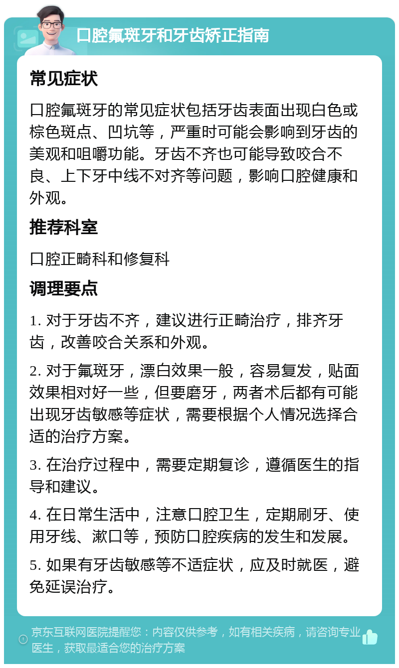 口腔氟斑牙和牙齿矫正指南 常见症状 口腔氟斑牙的常见症状包括牙齿表面出现白色或棕色斑点、凹坑等，严重时可能会影响到牙齿的美观和咀嚼功能。牙齿不齐也可能导致咬合不良、上下牙中线不对齐等问题，影响口腔健康和外观。 推荐科室 口腔正畸科和修复科 调理要点 1. 对于牙齿不齐，建议进行正畸治疗，排齐牙齿，改善咬合关系和外观。 2. 对于氟斑牙，漂白效果一般，容易复发，贴面效果相对好一些，但要磨牙，两者术后都有可能出现牙齿敏感等症状，需要根据个人情况选择合适的治疗方案。 3. 在治疗过程中，需要定期复诊，遵循医生的指导和建议。 4. 在日常生活中，注意口腔卫生，定期刷牙、使用牙线、漱口等，预防口腔疾病的发生和发展。 5. 如果有牙齿敏感等不适症状，应及时就医，避免延误治疗。