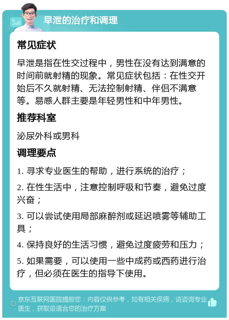 早泄的治疗和调理 常见症状 早泄是指在性交过程中，男性在没有达到满意的时间前就射精的现象。常见症状包括：在性交开始后不久就射精、无法控制射精、伴侣不满意等。易感人群主要是年轻男性和中年男性。 推荐科室 泌尿外科或男科 调理要点 1. 寻求专业医生的帮助，进行系统的治疗； 2. 在性生活中，注意控制呼吸和节奏，避免过度兴奋； 3. 可以尝试使用局部麻醉剂或延迟喷雾等辅助工具； 4. 保持良好的生活习惯，避免过度疲劳和压力； 5. 如果需要，可以使用一些中成药或西药进行治疗，但必须在医生的指导下使用。