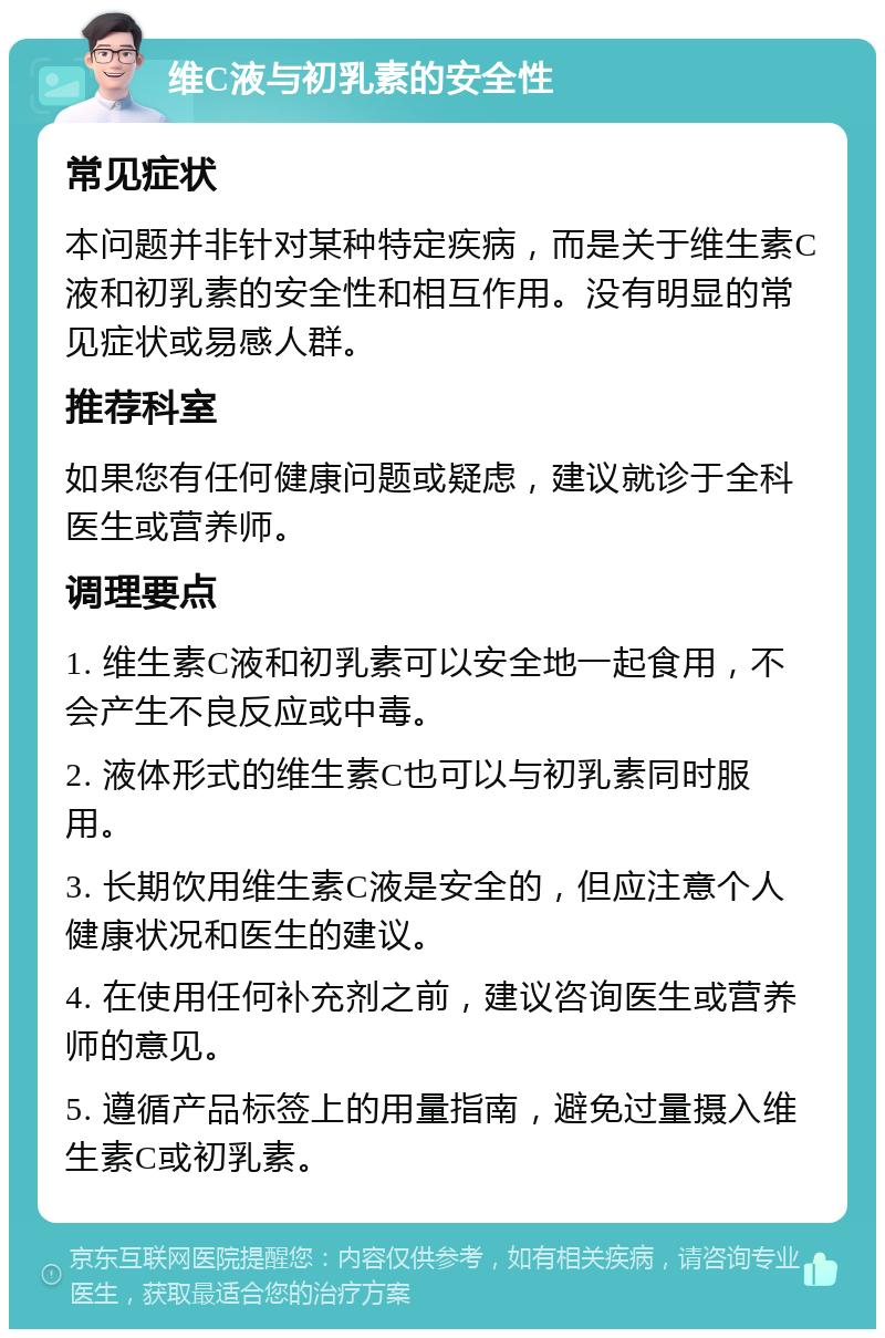 维C液与初乳素的安全性 常见症状 本问题并非针对某种特定疾病，而是关于维生素C液和初乳素的安全性和相互作用。没有明显的常见症状或易感人群。 推荐科室 如果您有任何健康问题或疑虑，建议就诊于全科医生或营养师。 调理要点 1. 维生素C液和初乳素可以安全地一起食用，不会产生不良反应或中毒。 2. 液体形式的维生素C也可以与初乳素同时服用。 3. 长期饮用维生素C液是安全的，但应注意个人健康状况和医生的建议。 4. 在使用任何补充剂之前，建议咨询医生或营养师的意见。 5. 遵循产品标签上的用量指南，避免过量摄入维生素C或初乳素。