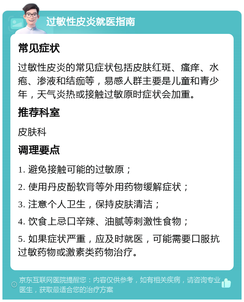 过敏性皮炎就医指南 常见症状 过敏性皮炎的常见症状包括皮肤红斑、瘙痒、水疱、渗液和结痂等，易感人群主要是儿童和青少年，天气炎热或接触过敏原时症状会加重。 推荐科室 皮肤科 调理要点 1. 避免接触可能的过敏原； 2. 使用丹皮酚软膏等外用药物缓解症状； 3. 注意个人卫生，保持皮肤清洁； 4. 饮食上忌口辛辣、油腻等刺激性食物； 5. 如果症状严重，应及时就医，可能需要口服抗过敏药物或激素类药物治疗。