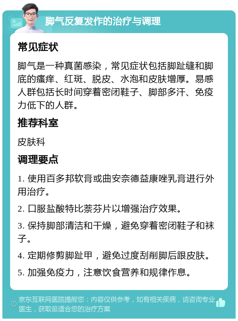 脚气反复发作的治疗与调理 常见症状 脚气是一种真菌感染，常见症状包括脚趾缝和脚底的瘙痒、红斑、脱皮、水泡和皮肤增厚。易感人群包括长时间穿着密闭鞋子、脚部多汗、免疫力低下的人群。 推荐科室 皮肤科 调理要点 1. 使用百多邦软膏或曲安奈德益康唑乳膏进行外用治疗。 2. 口服盐酸特比萘芬片以增强治疗效果。 3. 保持脚部清洁和干燥，避免穿着密闭鞋子和袜子。 4. 定期修剪脚趾甲，避免过度刮削脚后跟皮肤。 5. 加强免疫力，注意饮食营养和规律作息。