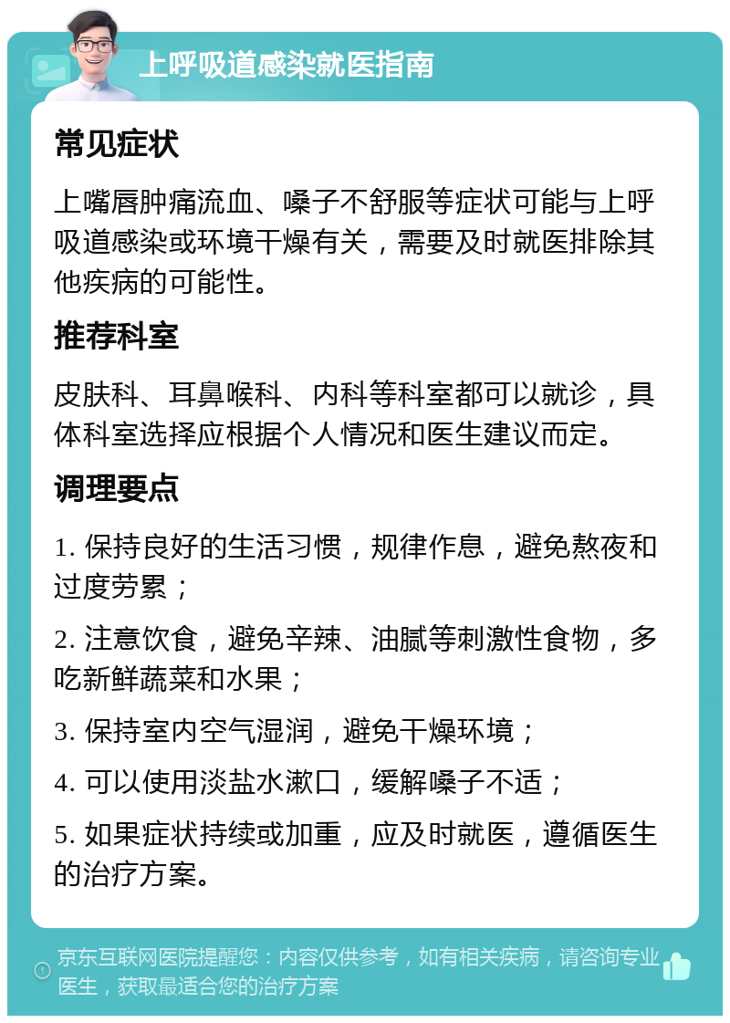 上呼吸道感染就医指南 常见症状 上嘴唇肿痛流血、嗓子不舒服等症状可能与上呼吸道感染或环境干燥有关，需要及时就医排除其他疾病的可能性。 推荐科室 皮肤科、耳鼻喉科、内科等科室都可以就诊，具体科室选择应根据个人情况和医生建议而定。 调理要点 1. 保持良好的生活习惯，规律作息，避免熬夜和过度劳累； 2. 注意饮食，避免辛辣、油腻等刺激性食物，多吃新鲜蔬菜和水果； 3. 保持室内空气湿润，避免干燥环境； 4. 可以使用淡盐水漱口，缓解嗓子不适； 5. 如果症状持续或加重，应及时就医，遵循医生的治疗方案。