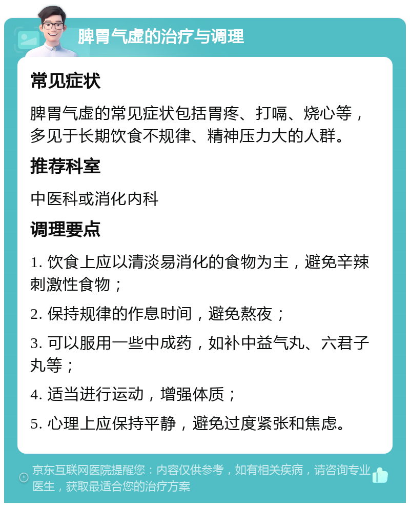 脾胃气虚的治疗与调理 常见症状 脾胃气虚的常见症状包括胃疼、打嗝、烧心等，多见于长期饮食不规律、精神压力大的人群。 推荐科室 中医科或消化内科 调理要点 1. 饮食上应以清淡易消化的食物为主，避免辛辣刺激性食物； 2. 保持规律的作息时间，避免熬夜； 3. 可以服用一些中成药，如补中益气丸、六君子丸等； 4. 适当进行运动，增强体质； 5. 心理上应保持平静，避免过度紧张和焦虑。