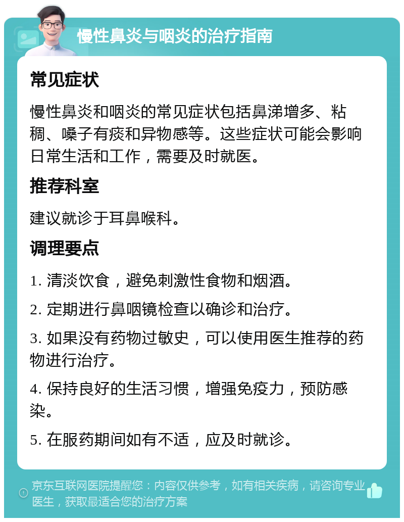 慢性鼻炎与咽炎的治疗指南 常见症状 慢性鼻炎和咽炎的常见症状包括鼻涕增多、粘稠、嗓子有痰和异物感等。这些症状可能会影响日常生活和工作，需要及时就医。 推荐科室 建议就诊于耳鼻喉科。 调理要点 1. 清淡饮食，避免刺激性食物和烟酒。 2. 定期进行鼻咽镜检查以确诊和治疗。 3. 如果没有药物过敏史，可以使用医生推荐的药物进行治疗。 4. 保持良好的生活习惯，增强免疫力，预防感染。 5. 在服药期间如有不适，应及时就诊。