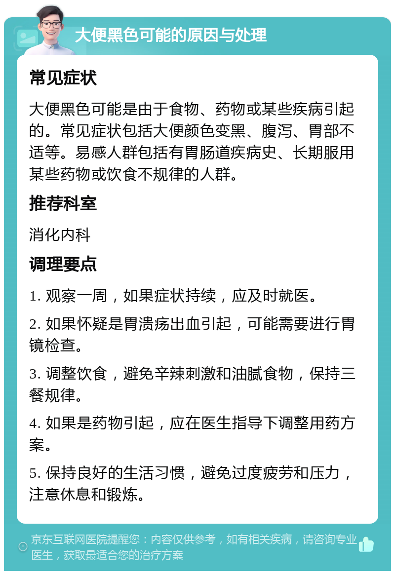 大便黑色可能的原因与处理 常见症状 大便黑色可能是由于食物、药物或某些疾病引起的。常见症状包括大便颜色变黑、腹泻、胃部不适等。易感人群包括有胃肠道疾病史、长期服用某些药物或饮食不规律的人群。 推荐科室 消化内科 调理要点 1. 观察一周，如果症状持续，应及时就医。 2. 如果怀疑是胃溃疡出血引起，可能需要进行胃镜检查。 3. 调整饮食，避免辛辣刺激和油腻食物，保持三餐规律。 4. 如果是药物引起，应在医生指导下调整用药方案。 5. 保持良好的生活习惯，避免过度疲劳和压力，注意休息和锻炼。