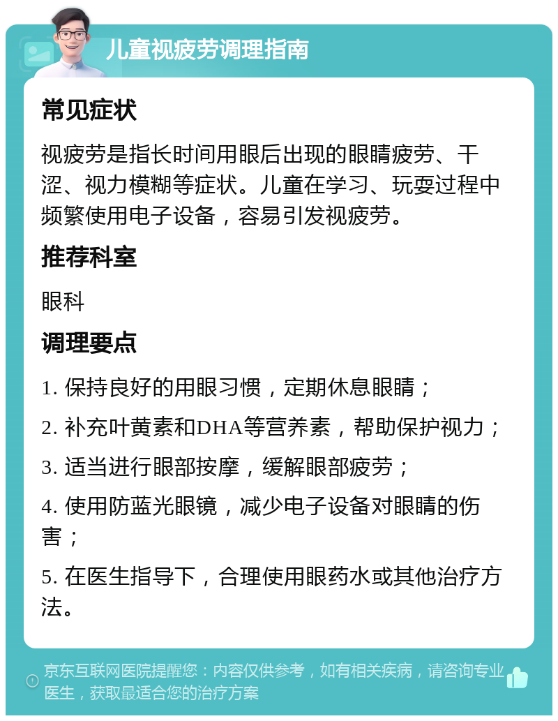 儿童视疲劳调理指南 常见症状 视疲劳是指长时间用眼后出现的眼睛疲劳、干涩、视力模糊等症状。儿童在学习、玩耍过程中频繁使用电子设备，容易引发视疲劳。 推荐科室 眼科 调理要点 1. 保持良好的用眼习惯，定期休息眼睛； 2. 补充叶黄素和DHA等营养素，帮助保护视力； 3. 适当进行眼部按摩，缓解眼部疲劳； 4. 使用防蓝光眼镜，减少电子设备对眼睛的伤害； 5. 在医生指导下，合理使用眼药水或其他治疗方法。