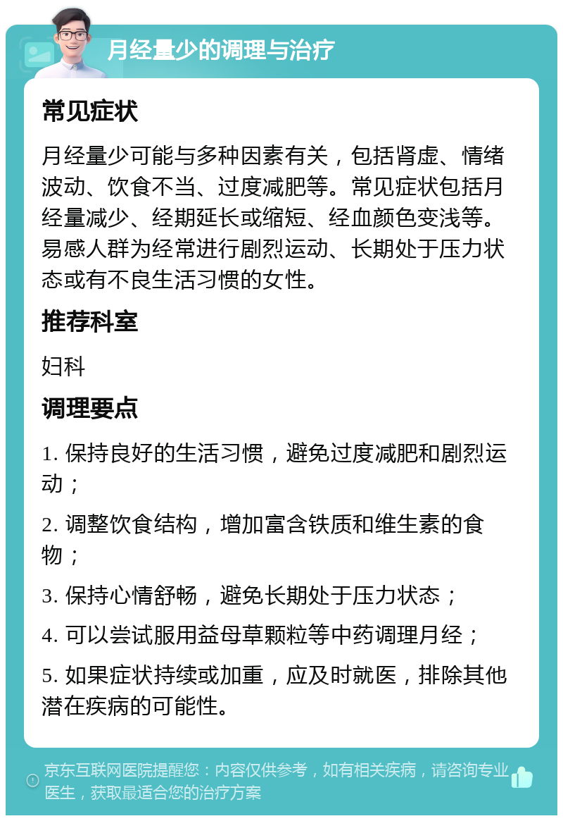 月经量少的调理与治疗 常见症状 月经量少可能与多种因素有关，包括肾虚、情绪波动、饮食不当、过度减肥等。常见症状包括月经量减少、经期延长或缩短、经血颜色变浅等。易感人群为经常进行剧烈运动、长期处于压力状态或有不良生活习惯的女性。 推荐科室 妇科 调理要点 1. 保持良好的生活习惯，避免过度减肥和剧烈运动； 2. 调整饮食结构，增加富含铁质和维生素的食物； 3. 保持心情舒畅，避免长期处于压力状态； 4. 可以尝试服用益母草颗粒等中药调理月经； 5. 如果症状持续或加重，应及时就医，排除其他潜在疾病的可能性。