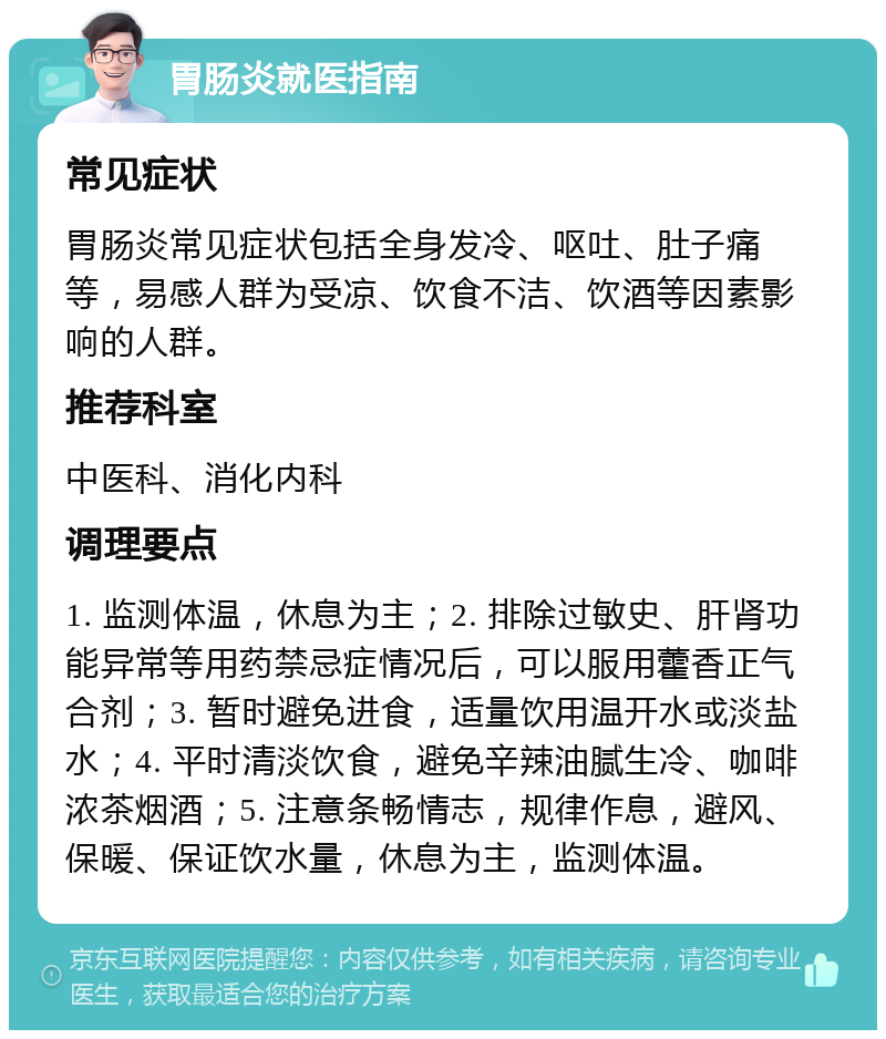 胃肠炎就医指南 常见症状 胃肠炎常见症状包括全身发冷、呕吐、肚子痛等，易感人群为受凉、饮食不洁、饮酒等因素影响的人群。 推荐科室 中医科、消化内科 调理要点 1. 监测体温，休息为主；2. 排除过敏史、肝肾功能异常等用药禁忌症情况后，可以服用藿香正气合剂；3. 暂时避免进食，适量饮用温开水或淡盐水；4. 平时清淡饮食，避免辛辣油腻生冷、咖啡浓茶烟酒；5. 注意条畅情志，规律作息，避风、保暖、保证饮水量，休息为主，监测体温。