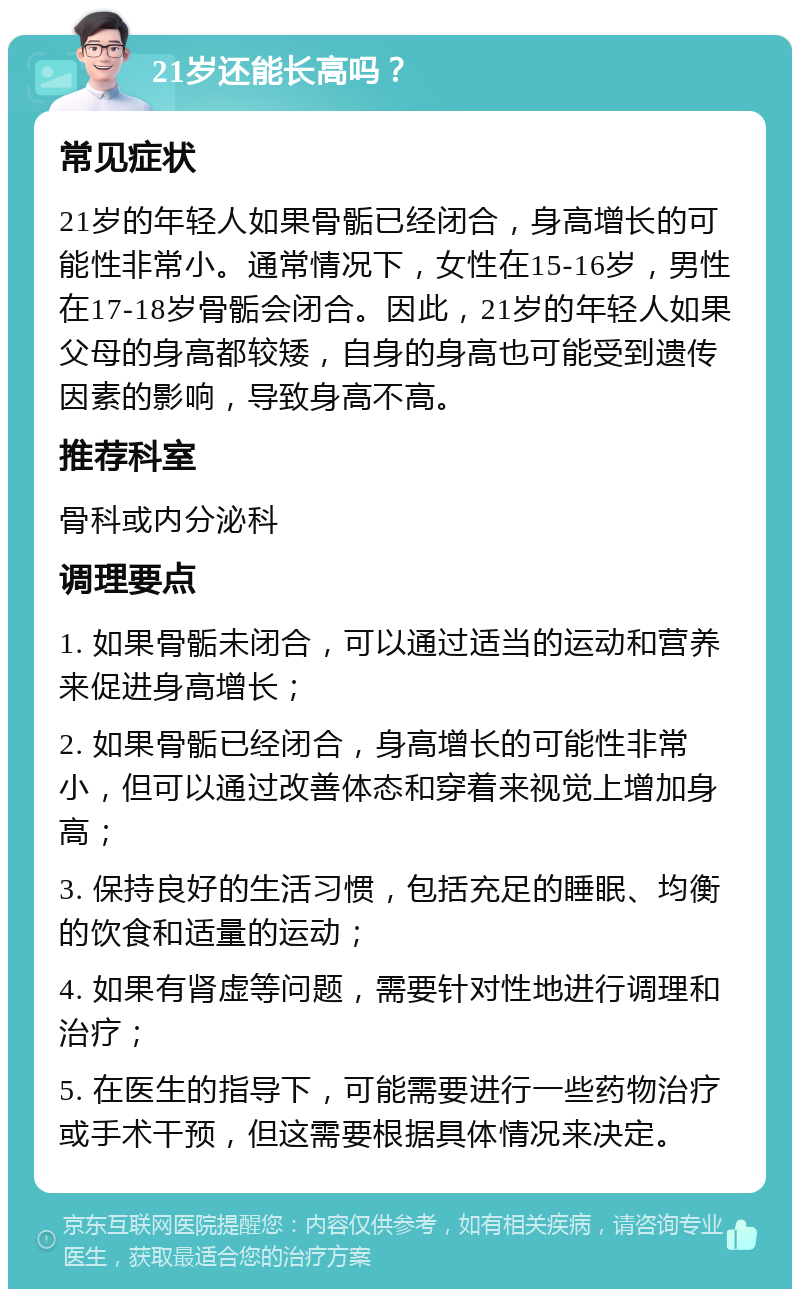 21岁还能长高吗？ 常见症状 21岁的年轻人如果骨骺已经闭合，身高增长的可能性非常小。通常情况下，女性在15-16岁，男性在17-18岁骨骺会闭合。因此，21岁的年轻人如果父母的身高都较矮，自身的身高也可能受到遗传因素的影响，导致身高不高。 推荐科室 骨科或内分泌科 调理要点 1. 如果骨骺未闭合，可以通过适当的运动和营养来促进身高增长； 2. 如果骨骺已经闭合，身高增长的可能性非常小，但可以通过改善体态和穿着来视觉上增加身高； 3. 保持良好的生活习惯，包括充足的睡眠、均衡的饮食和适量的运动； 4. 如果有肾虚等问题，需要针对性地进行调理和治疗； 5. 在医生的指导下，可能需要进行一些药物治疗或手术干预，但这需要根据具体情况来决定。