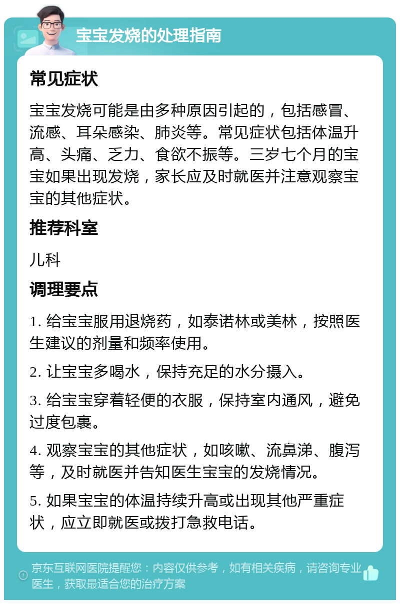 宝宝发烧的处理指南 常见症状 宝宝发烧可能是由多种原因引起的，包括感冒、流感、耳朵感染、肺炎等。常见症状包括体温升高、头痛、乏力、食欲不振等。三岁七个月的宝宝如果出现发烧，家长应及时就医并注意观察宝宝的其他症状。 推荐科室 儿科 调理要点 1. 给宝宝服用退烧药，如泰诺林或美林，按照医生建议的剂量和频率使用。 2. 让宝宝多喝水，保持充足的水分摄入。 3. 给宝宝穿着轻便的衣服，保持室内通风，避免过度包裹。 4. 观察宝宝的其他症状，如咳嗽、流鼻涕、腹泻等，及时就医并告知医生宝宝的发烧情况。 5. 如果宝宝的体温持续升高或出现其他严重症状，应立即就医或拨打急救电话。