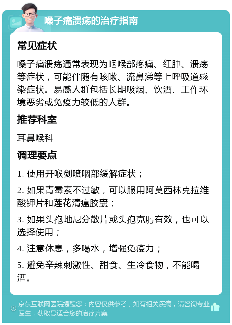 嗓子痛溃疡的治疗指南 常见症状 嗓子痛溃疡通常表现为咽喉部疼痛、红肿、溃疡等症状，可能伴随有咳嗽、流鼻涕等上呼吸道感染症状。易感人群包括长期吸烟、饮酒、工作环境恶劣或免疫力较低的人群。 推荐科室 耳鼻喉科 调理要点 1. 使用开喉剑喷咽部缓解症状； 2. 如果青霉素不过敏，可以服用阿莫西林克拉维酸钾片和莲花清瘟胶囊； 3. 如果头孢地尼分散片或头孢克肟有效，也可以选择使用； 4. 注意休息，多喝水，增强免疫力； 5. 避免辛辣刺激性、甜食、生冷食物，不能喝酒。