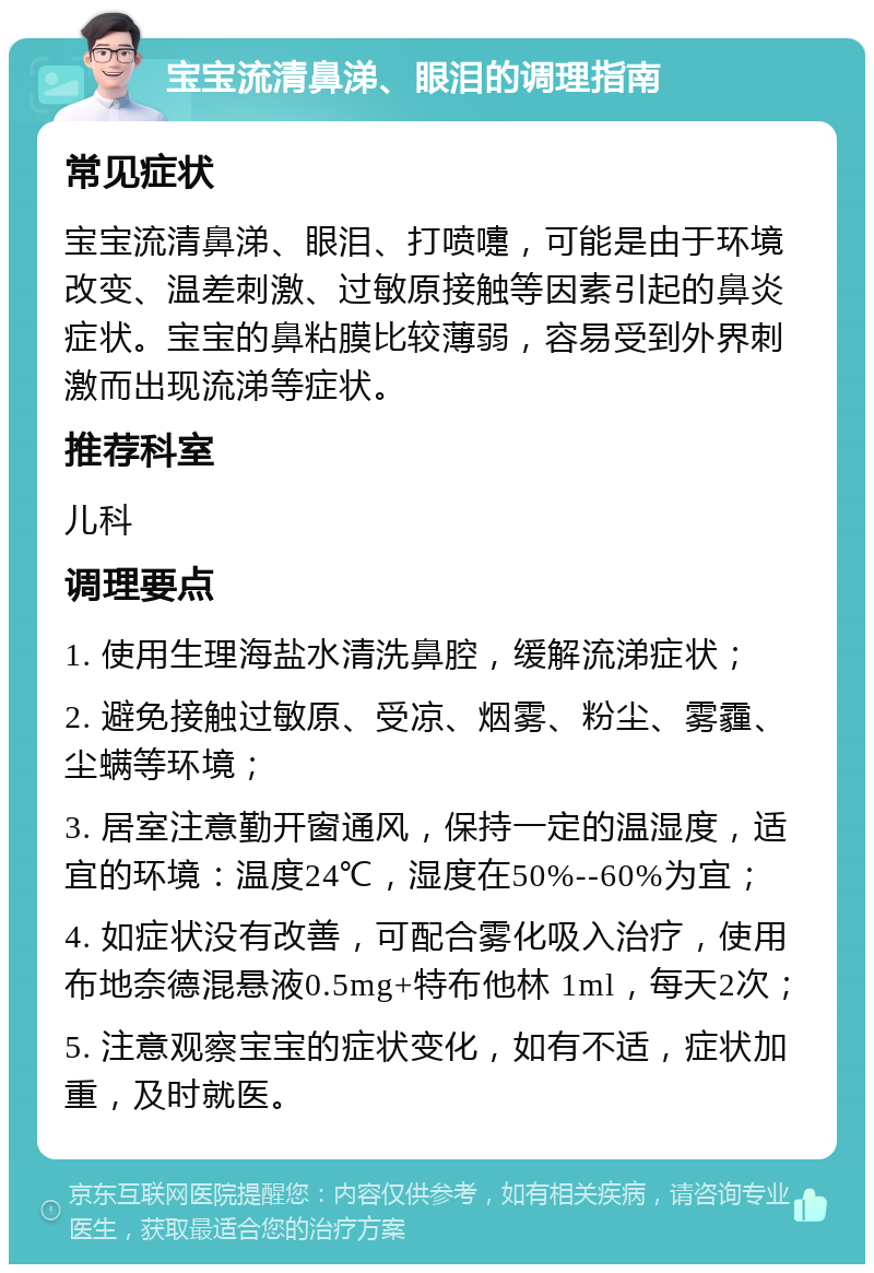 宝宝流清鼻涕、眼泪的调理指南 常见症状 宝宝流清鼻涕、眼泪、打喷嚏，可能是由于环境改变、温差刺激、过敏原接触等因素引起的鼻炎症状。宝宝的鼻粘膜比较薄弱，容易受到外界刺激而出现流涕等症状。 推荐科室 儿科 调理要点 1. 使用生理海盐水清洗鼻腔，缓解流涕症状； 2. 避免接触过敏原、受凉、烟雾、粉尘、雾霾、尘螨等环境； 3. 居室注意勤开窗通风，保持一定的温湿度，适宜的环境：温度24℃，湿度在50%--60%为宜； 4. 如症状没有改善，可配合雾化吸入治疗，使用布地奈德混悬液0.5mg+特布他林 1ml，每天2次； 5. 注意观察宝宝的症状变化，如有不适，症状加重，及时就医。