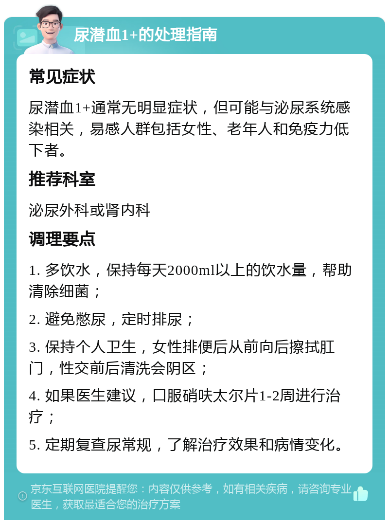 尿潜血1+的处理指南 常见症状 尿潜血1+通常无明显症状，但可能与泌尿系统感染相关，易感人群包括女性、老年人和免疫力低下者。 推荐科室 泌尿外科或肾内科 调理要点 1. 多饮水，保持每天2000ml以上的饮水量，帮助清除细菌； 2. 避免憋尿，定时排尿； 3. 保持个人卫生，女性排便后从前向后擦拭肛门，性交前后清洗会阴区； 4. 如果医生建议，口服硝呋太尔片1-2周进行治疗； 5. 定期复查尿常规，了解治疗效果和病情变化。