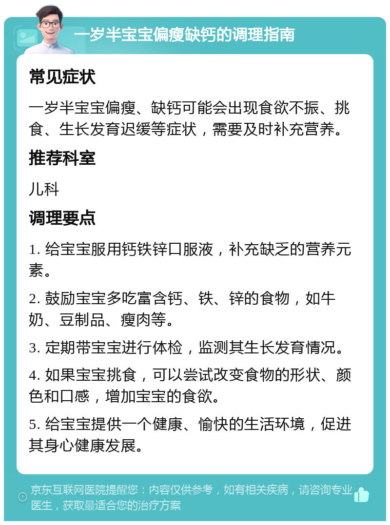 一岁半宝宝偏瘦缺钙的调理指南 常见症状 一岁半宝宝偏瘦、缺钙可能会出现食欲不振、挑食、生长发育迟缓等症状，需要及时补充营养。 推荐科室 儿科 调理要点 1. 给宝宝服用钙铁锌口服液，补充缺乏的营养元素。 2. 鼓励宝宝多吃富含钙、铁、锌的食物，如牛奶、豆制品、瘦肉等。 3. 定期带宝宝进行体检，监测其生长发育情况。 4. 如果宝宝挑食，可以尝试改变食物的形状、颜色和口感，增加宝宝的食欲。 5. 给宝宝提供一个健康、愉快的生活环境，促进其身心健康发展。