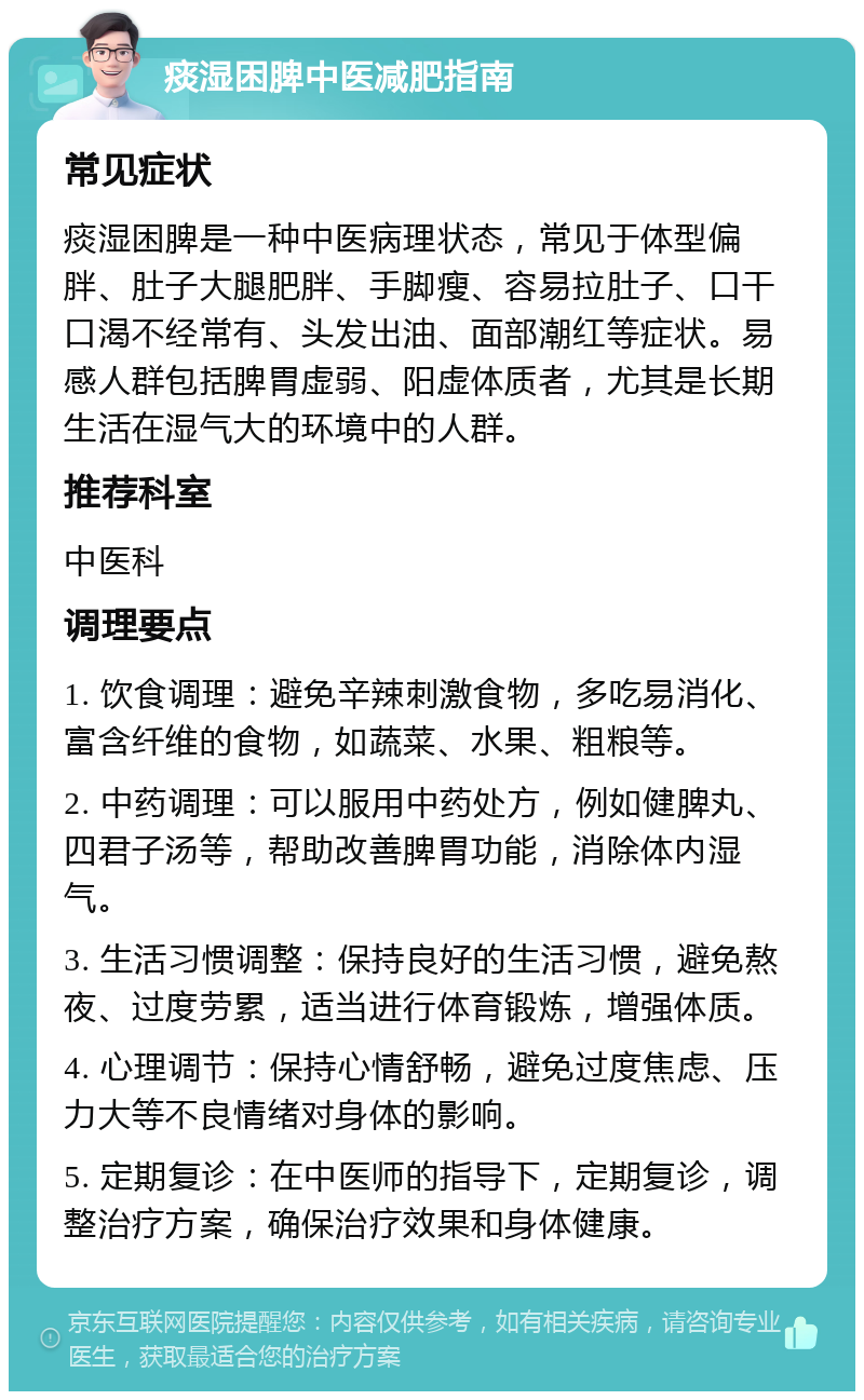 痰湿困脾中医减肥指南 常见症状 痰湿困脾是一种中医病理状态，常见于体型偏胖、肚子大腿肥胖、手脚瘦、容易拉肚子、口干口渴不经常有、头发出油、面部潮红等症状。易感人群包括脾胃虚弱、阳虚体质者，尤其是长期生活在湿气大的环境中的人群。 推荐科室 中医科 调理要点 1. 饮食调理：避免辛辣刺激食物，多吃易消化、富含纤维的食物，如蔬菜、水果、粗粮等。 2. 中药调理：可以服用中药处方，例如健脾丸、四君子汤等，帮助改善脾胃功能，消除体内湿气。 3. 生活习惯调整：保持良好的生活习惯，避免熬夜、过度劳累，适当进行体育锻炼，增强体质。 4. 心理调节：保持心情舒畅，避免过度焦虑、压力大等不良情绪对身体的影响。 5. 定期复诊：在中医师的指导下，定期复诊，调整治疗方案，确保治疗效果和身体健康。