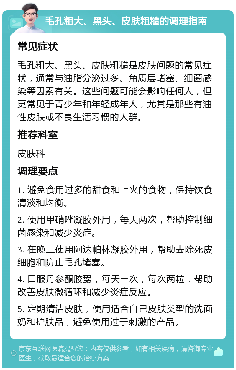 毛孔粗大、黑头、皮肤粗糙的调理指南 常见症状 毛孔粗大、黑头、皮肤粗糙是皮肤问题的常见症状，通常与油脂分泌过多、角质层堵塞、细菌感染等因素有关。这些问题可能会影响任何人，但更常见于青少年和年轻成年人，尤其是那些有油性皮肤或不良生活习惯的人群。 推荐科室 皮肤科 调理要点 1. 避免食用过多的甜食和上火的食物，保持饮食清淡和均衡。 2. 使用甲硝唑凝胶外用，每天两次，帮助控制细菌感染和减少炎症。 3. 在晚上使用阿达帕林凝胶外用，帮助去除死皮细胞和防止毛孔堵塞。 4. 口服丹参酮胶囊，每天三次，每次两粒，帮助改善皮肤微循环和减少炎症反应。 5. 定期清洁皮肤，使用适合自己皮肤类型的洗面奶和护肤品，避免使用过于刺激的产品。