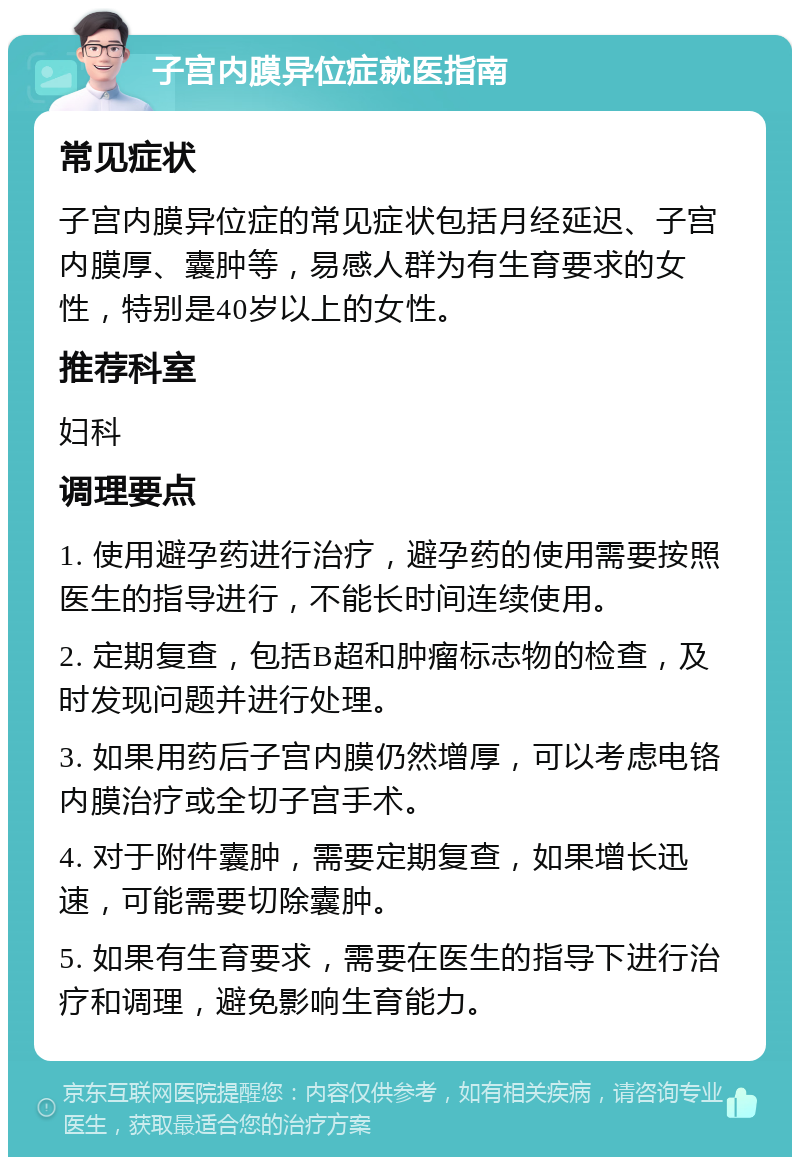 子宫内膜异位症就医指南 常见症状 子宫内膜异位症的常见症状包括月经延迟、子宫内膜厚、囊肿等，易感人群为有生育要求的女性，特别是40岁以上的女性。 推荐科室 妇科 调理要点 1. 使用避孕药进行治疗，避孕药的使用需要按照医生的指导进行，不能长时间连续使用。 2. 定期复查，包括B超和肿瘤标志物的检查，及时发现问题并进行处理。 3. 如果用药后子宫内膜仍然增厚，可以考虑电铬内膜治疗或全切子宫手术。 4. 对于附件囊肿，需要定期复查，如果增长迅速，可能需要切除囊肿。 5. 如果有生育要求，需要在医生的指导下进行治疗和调理，避免影响生育能力。