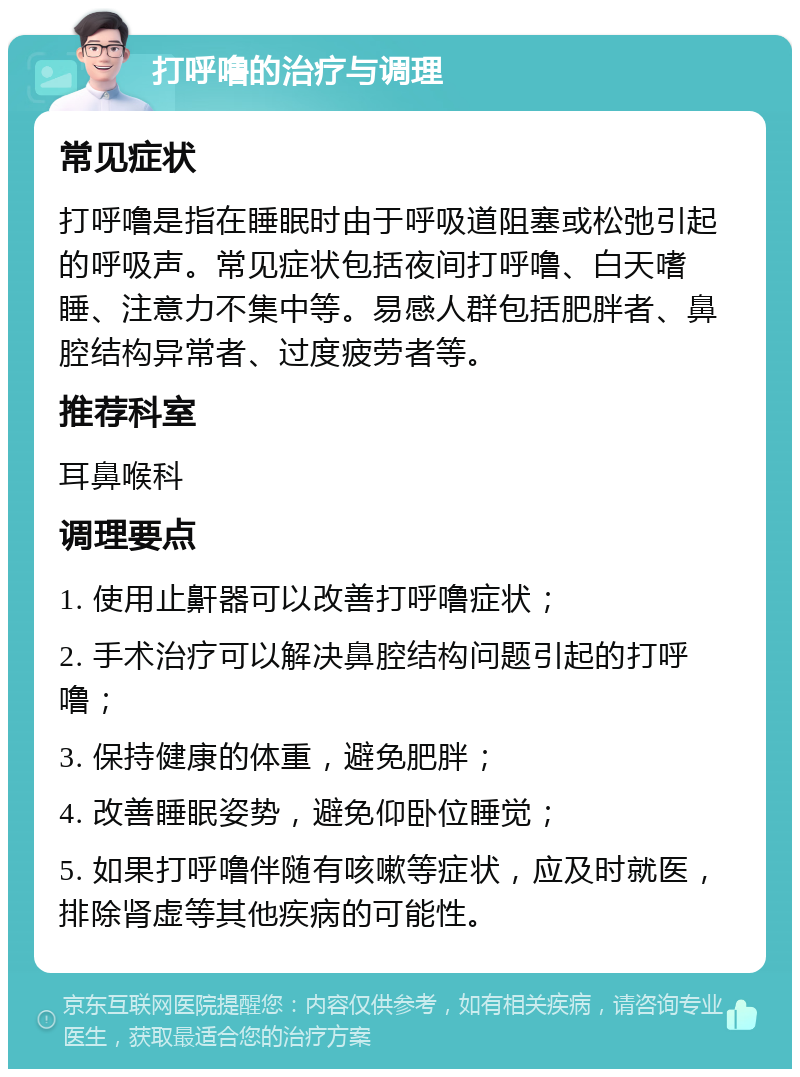 打呼噜的治疗与调理 常见症状 打呼噜是指在睡眠时由于呼吸道阻塞或松弛引起的呼吸声。常见症状包括夜间打呼噜、白天嗜睡、注意力不集中等。易感人群包括肥胖者、鼻腔结构异常者、过度疲劳者等。 推荐科室 耳鼻喉科 调理要点 1. 使用止鼾器可以改善打呼噜症状； 2. 手术治疗可以解决鼻腔结构问题引起的打呼噜； 3. 保持健康的体重，避免肥胖； 4. 改善睡眠姿势，避免仰卧位睡觉； 5. 如果打呼噜伴随有咳嗽等症状，应及时就医，排除肾虚等其他疾病的可能性。