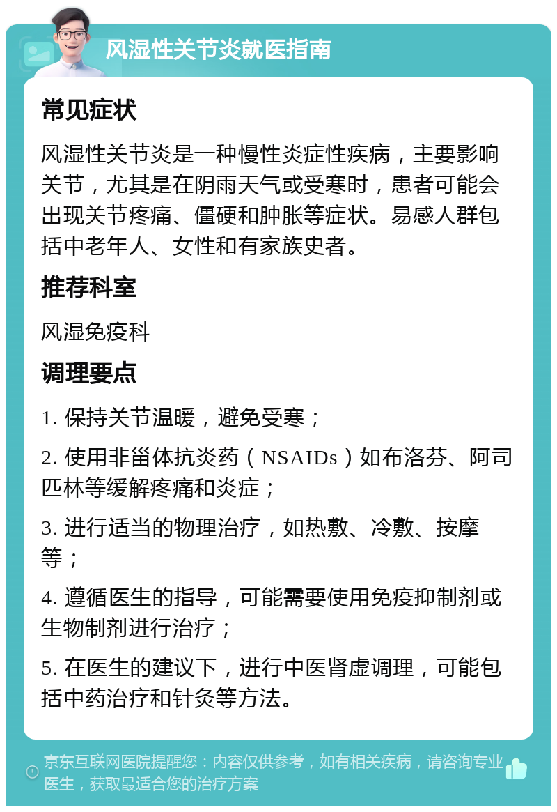 风湿性关节炎就医指南 常见症状 风湿性关节炎是一种慢性炎症性疾病，主要影响关节，尤其是在阴雨天气或受寒时，患者可能会出现关节疼痛、僵硬和肿胀等症状。易感人群包括中老年人、女性和有家族史者。 推荐科室 风湿免疫科 调理要点 1. 保持关节温暖，避免受寒； 2. 使用非甾体抗炎药（NSAIDs）如布洛芬、阿司匹林等缓解疼痛和炎症； 3. 进行适当的物理治疗，如热敷、冷敷、按摩等； 4. 遵循医生的指导，可能需要使用免疫抑制剂或生物制剂进行治疗； 5. 在医生的建议下，进行中医肾虚调理，可能包括中药治疗和针灸等方法。