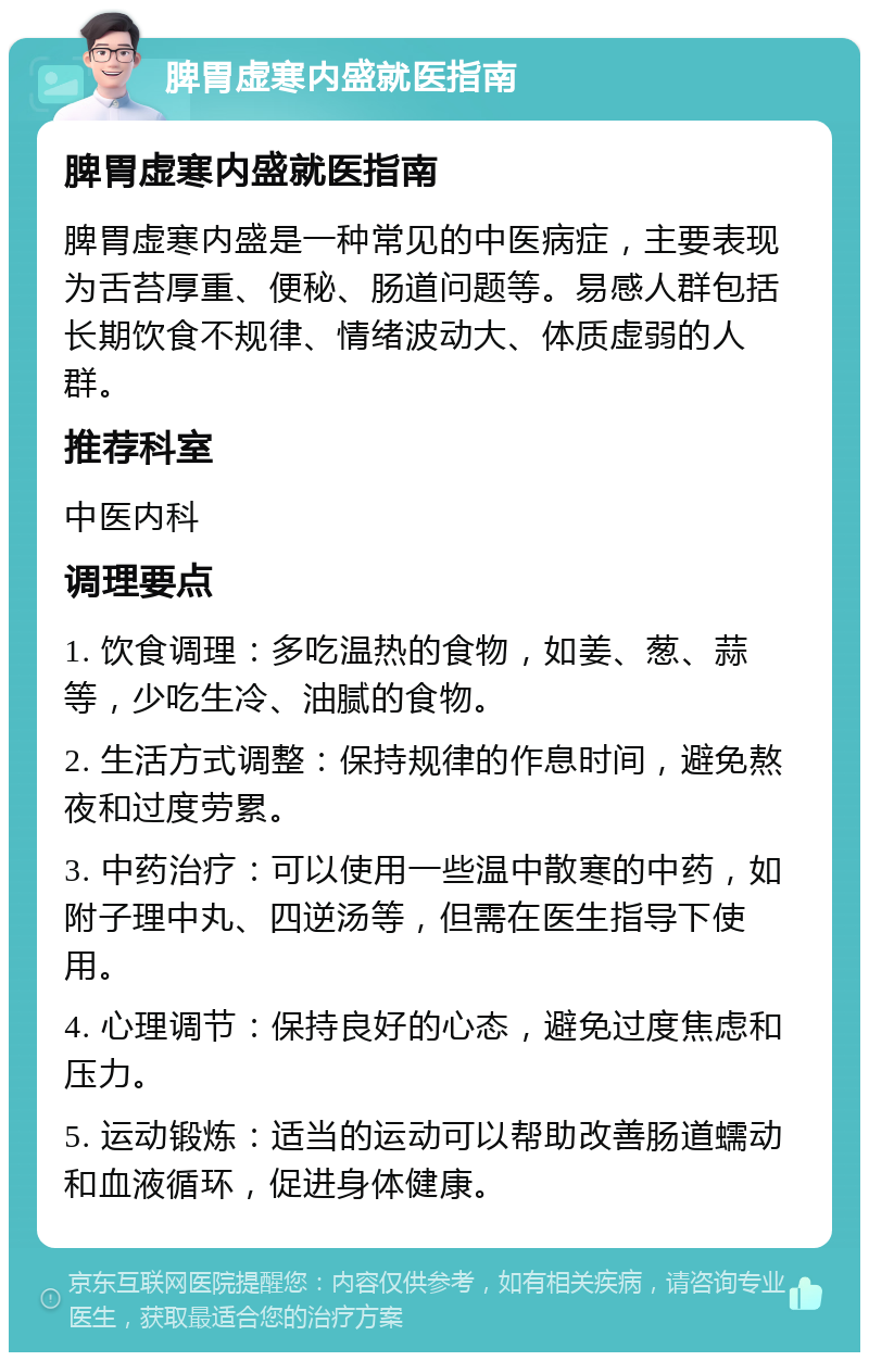 脾胃虚寒内盛就医指南 脾胃虚寒内盛就医指南 脾胃虚寒内盛是一种常见的中医病症，主要表现为舌苔厚重、便秘、肠道问题等。易感人群包括长期饮食不规律、情绪波动大、体质虚弱的人群。 推荐科室 中医内科 调理要点 1. 饮食调理：多吃温热的食物，如姜、葱、蒜等，少吃生冷、油腻的食物。 2. 生活方式调整：保持规律的作息时间，避免熬夜和过度劳累。 3. 中药治疗：可以使用一些温中散寒的中药，如附子理中丸、四逆汤等，但需在医生指导下使用。 4. 心理调节：保持良好的心态，避免过度焦虑和压力。 5. 运动锻炼：适当的运动可以帮助改善肠道蠕动和血液循环，促进身体健康。