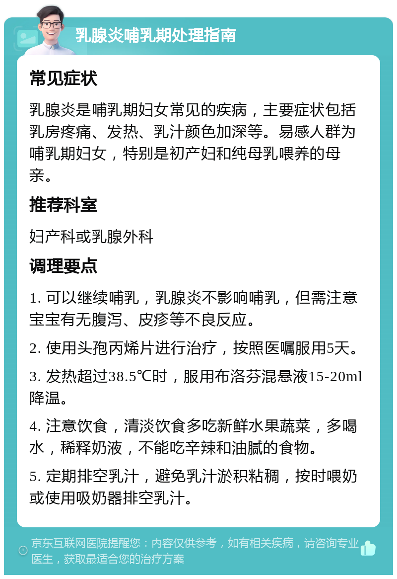 乳腺炎哺乳期处理指南 常见症状 乳腺炎是哺乳期妇女常见的疾病，主要症状包括乳房疼痛、发热、乳汁颜色加深等。易感人群为哺乳期妇女，特别是初产妇和纯母乳喂养的母亲。 推荐科室 妇产科或乳腺外科 调理要点 1. 可以继续哺乳，乳腺炎不影响哺乳，但需注意宝宝有无腹泻、皮疹等不良反应。 2. 使用头孢丙烯片进行治疗，按照医嘱服用5天。 3. 发热超过38.5℃时，服用布洛芬混悬液15-20ml降温。 4. 注意饮食，清淡饮食多吃新鲜水果蔬菜，多喝水，稀释奶液，不能吃辛辣和油腻的食物。 5. 定期排空乳汁，避免乳汁淤积粘稠，按时喂奶或使用吸奶器排空乳汁。