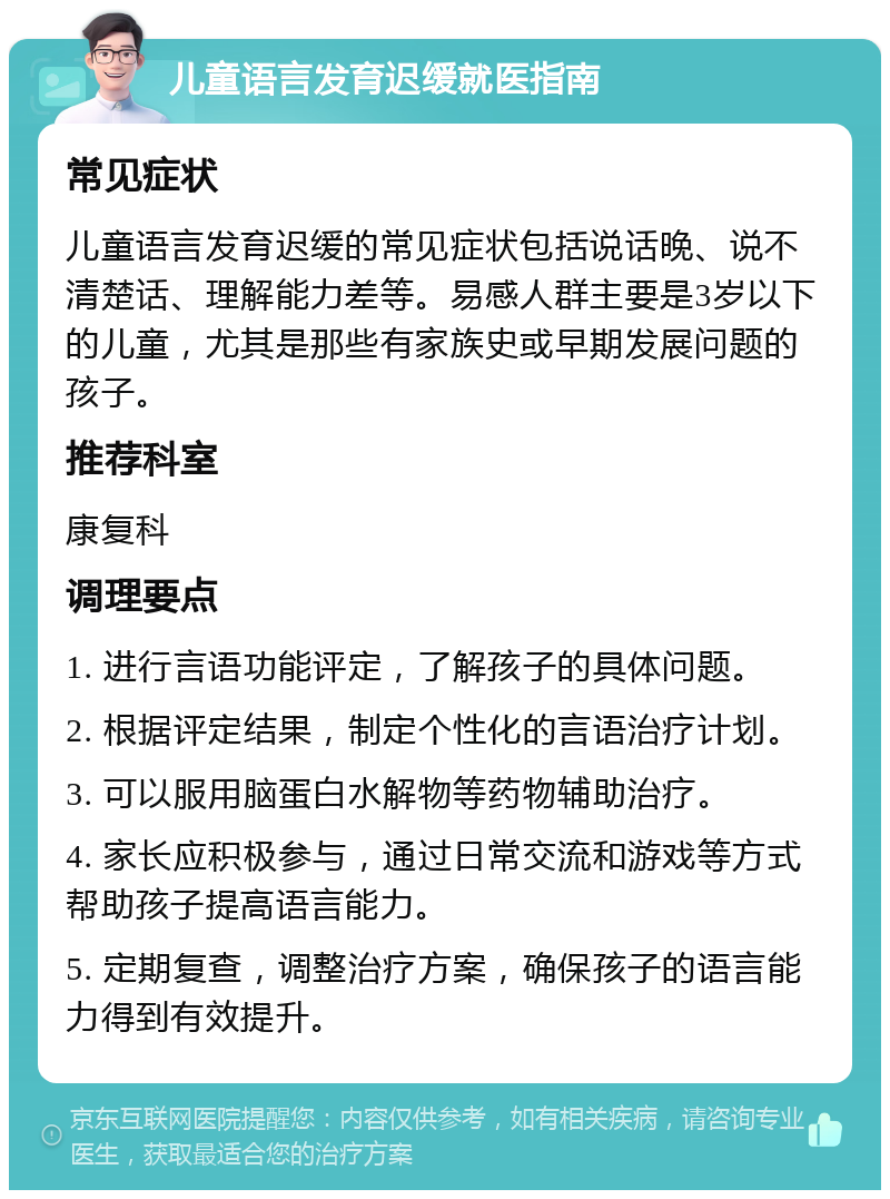 儿童语言发育迟缓就医指南 常见症状 儿童语言发育迟缓的常见症状包括说话晚、说不清楚话、理解能力差等。易感人群主要是3岁以下的儿童，尤其是那些有家族史或早期发展问题的孩子。 推荐科室 康复科 调理要点 1. 进行言语功能评定，了解孩子的具体问题。 2. 根据评定结果，制定个性化的言语治疗计划。 3. 可以服用脑蛋白水解物等药物辅助治疗。 4. 家长应积极参与，通过日常交流和游戏等方式帮助孩子提高语言能力。 5. 定期复查，调整治疗方案，确保孩子的语言能力得到有效提升。