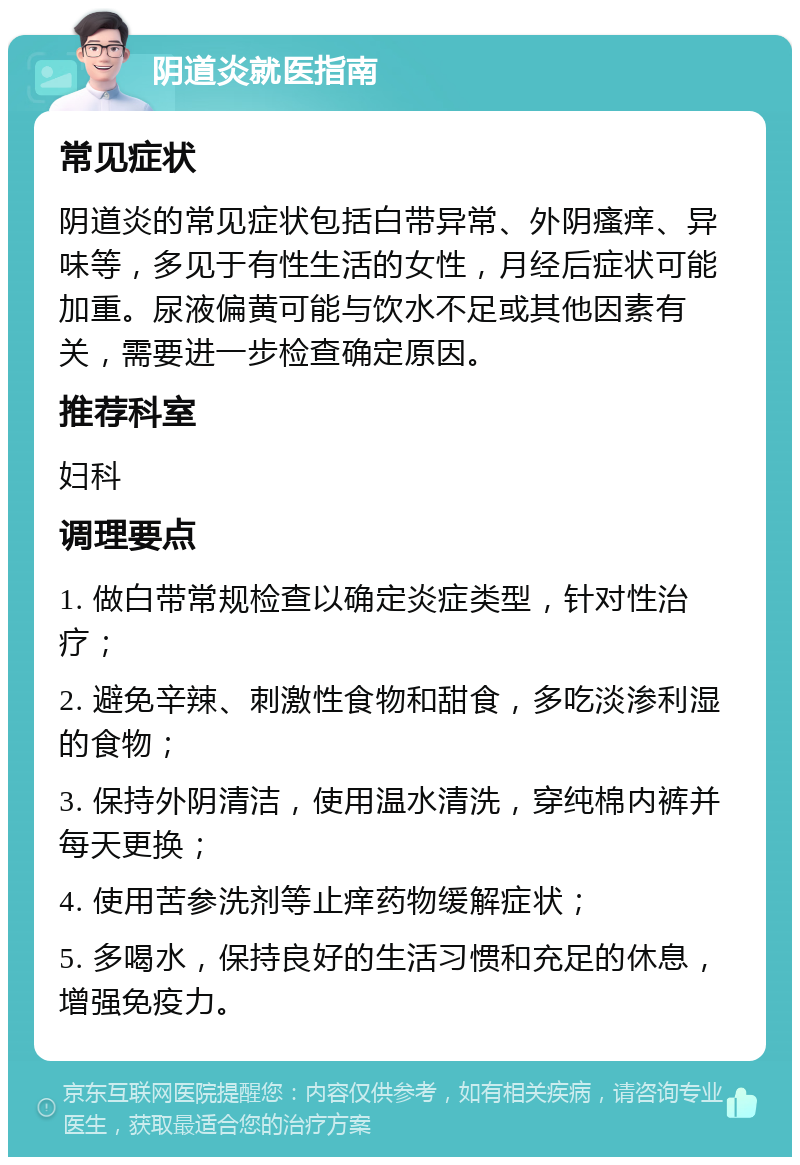 阴道炎就医指南 常见症状 阴道炎的常见症状包括白带异常、外阴瘙痒、异味等，多见于有性生活的女性，月经后症状可能加重。尿液偏黄可能与饮水不足或其他因素有关，需要进一步检查确定原因。 推荐科室 妇科 调理要点 1. 做白带常规检查以确定炎症类型，针对性治疗； 2. 避免辛辣、刺激性食物和甜食，多吃淡渗利湿的食物； 3. 保持外阴清洁，使用温水清洗，穿纯棉内裤并每天更换； 4. 使用苦参洗剂等止痒药物缓解症状； 5. 多喝水，保持良好的生活习惯和充足的休息，增强免疫力。