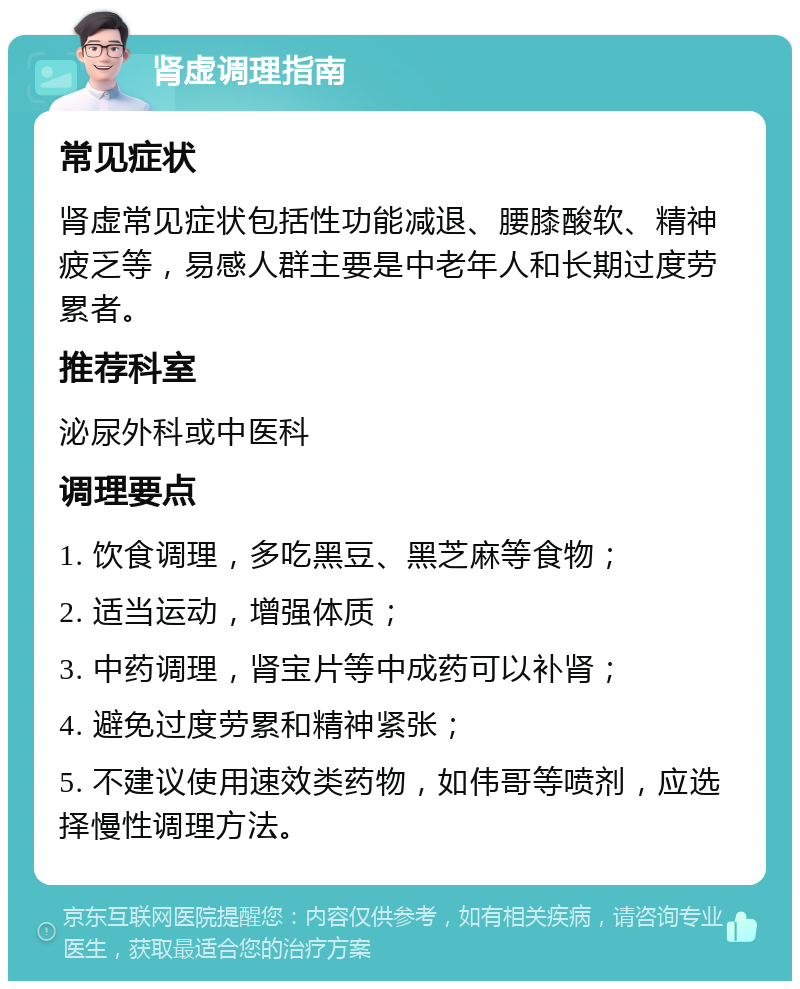 肾虚调理指南 常见症状 肾虚常见症状包括性功能减退、腰膝酸软、精神疲乏等，易感人群主要是中老年人和长期过度劳累者。 推荐科室 泌尿外科或中医科 调理要点 1. 饮食调理，多吃黑豆、黑芝麻等食物； 2. 适当运动，增强体质； 3. 中药调理，肾宝片等中成药可以补肾； 4. 避免过度劳累和精神紧张； 5. 不建议使用速效类药物，如伟哥等喷剂，应选择慢性调理方法。