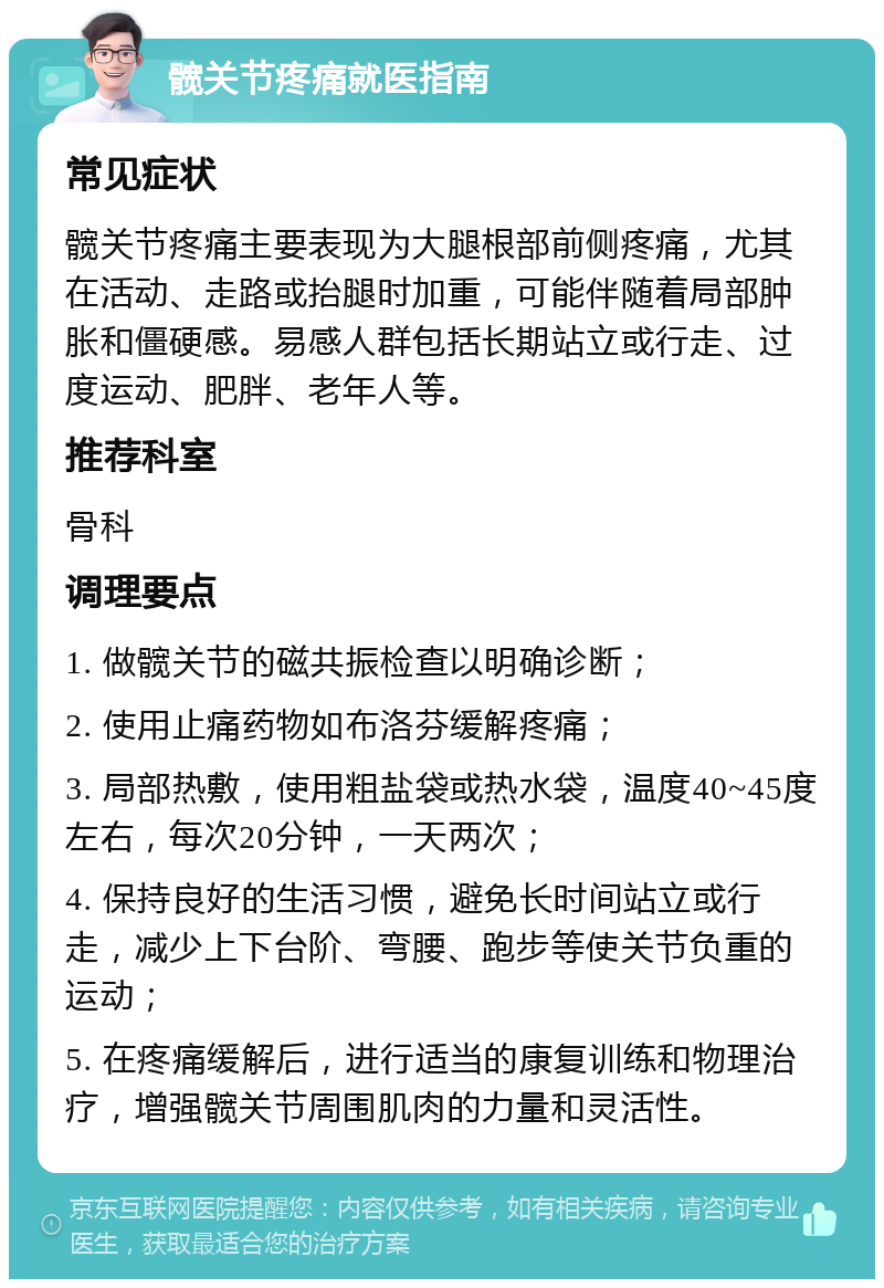 髋关节疼痛就医指南 常见症状 髋关节疼痛主要表现为大腿根部前侧疼痛，尤其在活动、走路或抬腿时加重，可能伴随着局部肿胀和僵硬感。易感人群包括长期站立或行走、过度运动、肥胖、老年人等。 推荐科室 骨科 调理要点 1. 做髋关节的磁共振检查以明确诊断； 2. 使用止痛药物如布洛芬缓解疼痛； 3. 局部热敷，使用粗盐袋或热水袋，温度40~45度左右，每次20分钟，一天两次； 4. 保持良好的生活习惯，避免长时间站立或行走，减少上下台阶、弯腰、跑步等使关节负重的运动； 5. 在疼痛缓解后，进行适当的康复训练和物理治疗，增强髋关节周围肌肉的力量和灵活性。