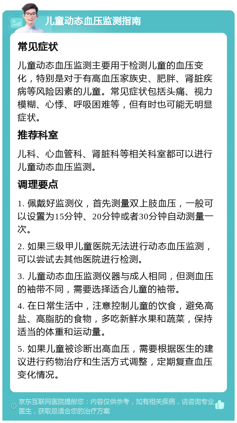 儿童动态血压监测指南 常见症状 儿童动态血压监测主要用于检测儿童的血压变化，特别是对于有高血压家族史、肥胖、肾脏疾病等风险因素的儿童。常见症状包括头痛、视力模糊、心悸、呼吸困难等，但有时也可能无明显症状。 推荐科室 儿科、心血管科、肾脏科等相关科室都可以进行儿童动态血压监测。 调理要点 1. 佩戴好监测仪，首先测量双上肢血压，一般可以设置为15分钟、20分钟或者30分钟自动测量一次。 2. 如果三级甲儿童医院无法进行动态血压监测，可以尝试去其他医院进行检测。 3. 儿童动态血压监测仪器与成人相同，但测血压的袖带不同，需要选择适合儿童的袖带。 4. 在日常生活中，注意控制儿童的饮食，避免高盐、高脂肪的食物，多吃新鲜水果和蔬菜，保持适当的体重和运动量。 5. 如果儿童被诊断出高血压，需要根据医生的建议进行药物治疗和生活方式调整，定期复查血压变化情况。