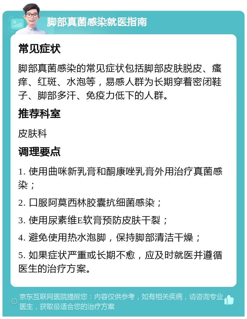 脚部真菌感染就医指南 常见症状 脚部真菌感染的常见症状包括脚部皮肤脱皮、瘙痒、红斑、水泡等，易感人群为长期穿着密闭鞋子、脚部多汗、免疫力低下的人群。 推荐科室 皮肤科 调理要点 1. 使用曲咪新乳膏和酮康唑乳膏外用治疗真菌感染； 2. 口服阿莫西林胶囊抗细菌感染； 3. 使用尿素维E软膏预防皮肤干裂； 4. 避免使用热水泡脚，保持脚部清洁干燥； 5. 如果症状严重或长期不愈，应及时就医并遵循医生的治疗方案。