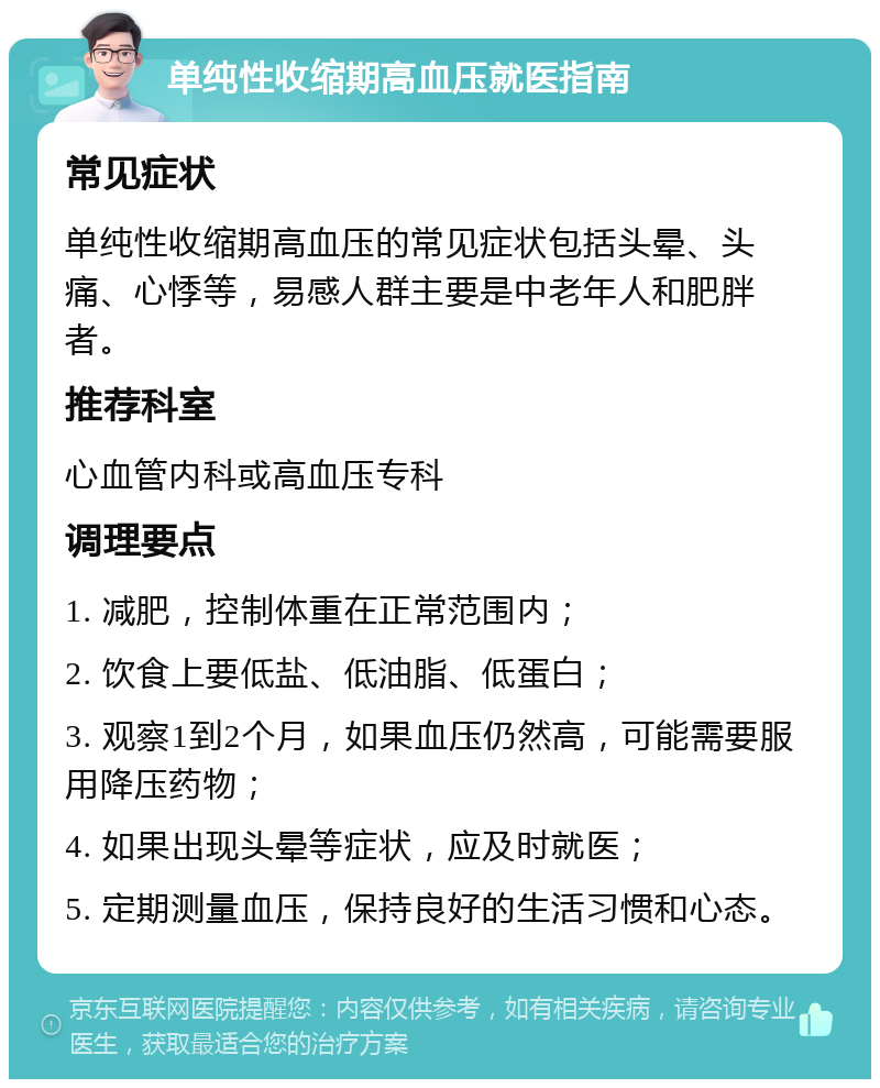 单纯性收缩期高血压就医指南 常见症状 单纯性收缩期高血压的常见症状包括头晕、头痛、心悸等，易感人群主要是中老年人和肥胖者。 推荐科室 心血管内科或高血压专科 调理要点 1. 减肥，控制体重在正常范围内； 2. 饮食上要低盐、低油脂、低蛋白； 3. 观察1到2个月，如果血压仍然高，可能需要服用降压药物； 4. 如果出现头晕等症状，应及时就医； 5. 定期测量血压，保持良好的生活习惯和心态。