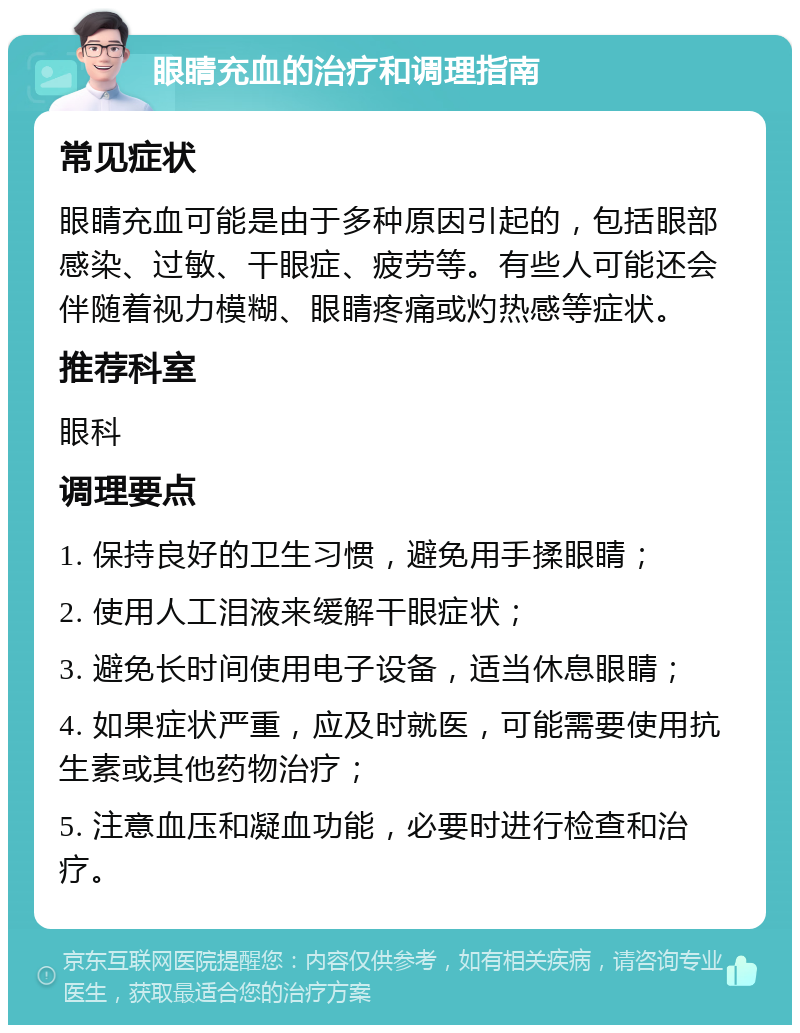 眼睛充血的治疗和调理指南 常见症状 眼睛充血可能是由于多种原因引起的，包括眼部感染、过敏、干眼症、疲劳等。有些人可能还会伴随着视力模糊、眼睛疼痛或灼热感等症状。 推荐科室 眼科 调理要点 1. 保持良好的卫生习惯，避免用手揉眼睛； 2. 使用人工泪液来缓解干眼症状； 3. 避免长时间使用电子设备，适当休息眼睛； 4. 如果症状严重，应及时就医，可能需要使用抗生素或其他药物治疗； 5. 注意血压和凝血功能，必要时进行检查和治疗。