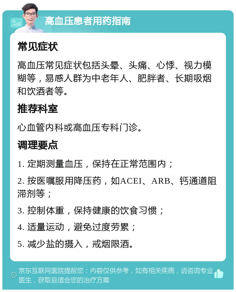 高血压患者用药指南 常见症状 高血压常见症状包括头晕、头痛、心悸、视力模糊等，易感人群为中老年人、肥胖者、长期吸烟和饮酒者等。 推荐科室 心血管内科或高血压专科门诊。 调理要点 1. 定期测量血压，保持在正常范围内； 2. 按医嘱服用降压药，如ACEI、ARB、钙通道阻滞剂等； 3. 控制体重，保持健康的饮食习惯； 4. 适量运动，避免过度劳累； 5. 减少盐的摄入，戒烟限酒。