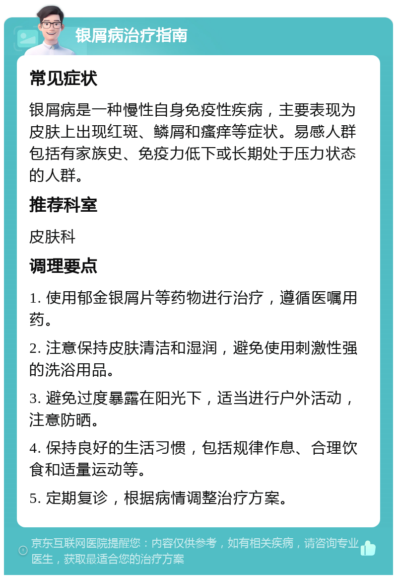 银屑病治疗指南 常见症状 银屑病是一种慢性自身免疫性疾病，主要表现为皮肤上出现红斑、鳞屑和瘙痒等症状。易感人群包括有家族史、免疫力低下或长期处于压力状态的人群。 推荐科室 皮肤科 调理要点 1. 使用郁金银屑片等药物进行治疗，遵循医嘱用药。 2. 注意保持皮肤清洁和湿润，避免使用刺激性强的洗浴用品。 3. 避免过度暴露在阳光下，适当进行户外活动，注意防晒。 4. 保持良好的生活习惯，包括规律作息、合理饮食和适量运动等。 5. 定期复诊，根据病情调整治疗方案。