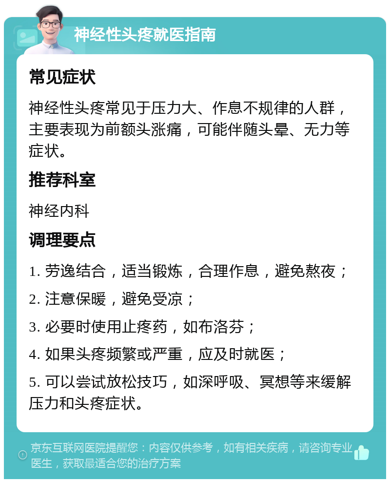 神经性头疼就医指南 常见症状 神经性头疼常见于压力大、作息不规律的人群，主要表现为前额头涨痛，可能伴随头晕、无力等症状。 推荐科室 神经内科 调理要点 1. 劳逸结合，适当锻炼，合理作息，避免熬夜； 2. 注意保暖，避免受凉； 3. 必要时使用止疼药，如布洛芬； 4. 如果头疼频繁或严重，应及时就医； 5. 可以尝试放松技巧，如深呼吸、冥想等来缓解压力和头疼症状。