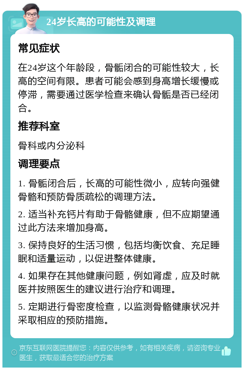 24岁长高的可能性及调理 常见症状 在24岁这个年龄段，骨骺闭合的可能性较大，长高的空间有限。患者可能会感到身高增长缓慢或停滞，需要通过医学检查来确认骨骺是否已经闭合。 推荐科室 骨科或内分泌科 调理要点 1. 骨骺闭合后，长高的可能性微小，应转向强健骨骼和预防骨质疏松的调理方法。 2. 适当补充钙片有助于骨骼健康，但不应期望通过此方法来增加身高。 3. 保持良好的生活习惯，包括均衡饮食、充足睡眠和适量运动，以促进整体健康。 4. 如果存在其他健康问题，例如肾虚，应及时就医并按照医生的建议进行治疗和调理。 5. 定期进行骨密度检查，以监测骨骼健康状况并采取相应的预防措施。