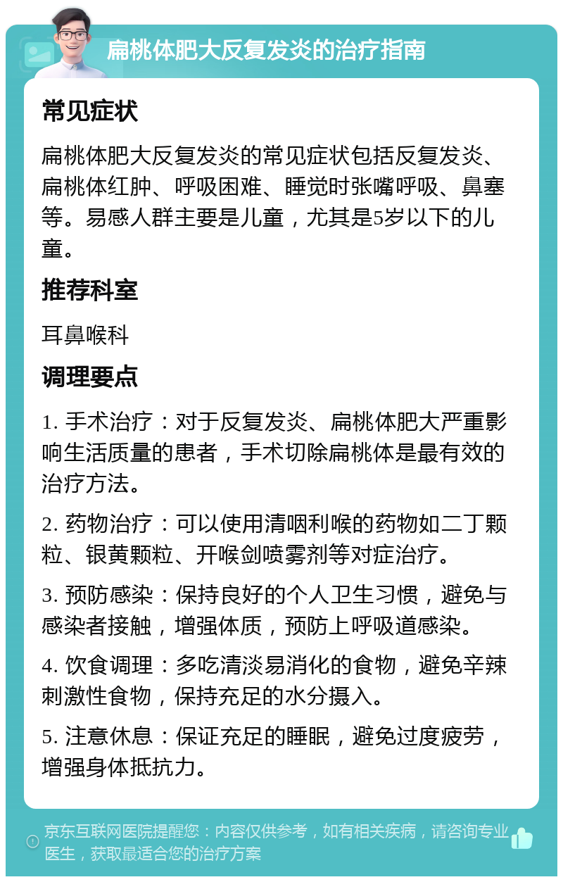 扁桃体肥大反复发炎的治疗指南 常见症状 扁桃体肥大反复发炎的常见症状包括反复发炎、扁桃体红肿、呼吸困难、睡觉时张嘴呼吸、鼻塞等。易感人群主要是儿童，尤其是5岁以下的儿童。 推荐科室 耳鼻喉科 调理要点 1. 手术治疗：对于反复发炎、扁桃体肥大严重影响生活质量的患者，手术切除扁桃体是最有效的治疗方法。 2. 药物治疗：可以使用清咽利喉的药物如二丁颗粒、银黄颗粒、开喉剑喷雾剂等对症治疗。 3. 预防感染：保持良好的个人卫生习惯，避免与感染者接触，增强体质，预防上呼吸道感染。 4. 饮食调理：多吃清淡易消化的食物，避免辛辣刺激性食物，保持充足的水分摄入。 5. 注意休息：保证充足的睡眠，避免过度疲劳，增强身体抵抗力。