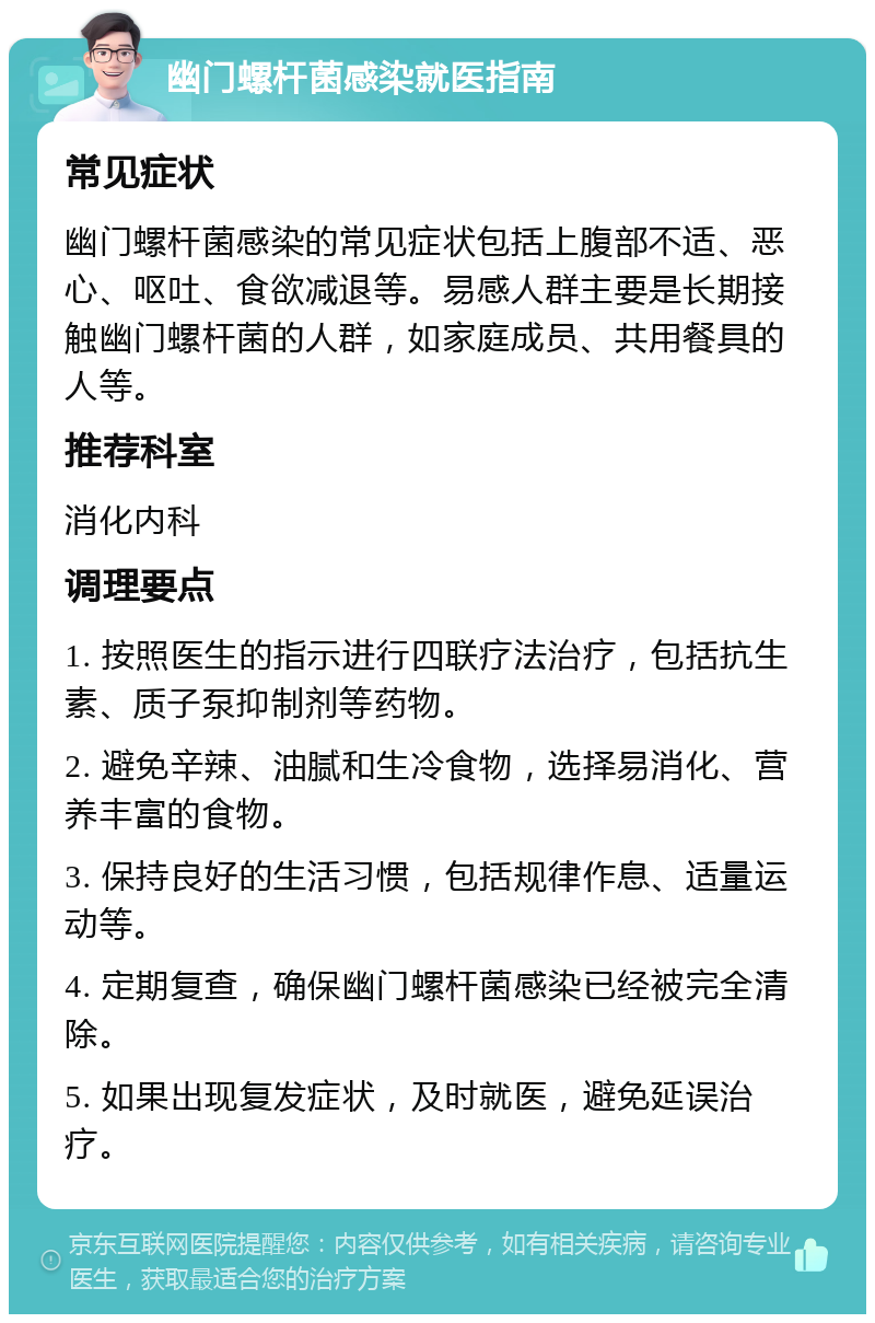 幽门螺杆菌感染就医指南 常见症状 幽门螺杆菌感染的常见症状包括上腹部不适、恶心、呕吐、食欲减退等。易感人群主要是长期接触幽门螺杆菌的人群，如家庭成员、共用餐具的人等。 推荐科室 消化内科 调理要点 1. 按照医生的指示进行四联疗法治疗，包括抗生素、质子泵抑制剂等药物。 2. 避免辛辣、油腻和生冷食物，选择易消化、营养丰富的食物。 3. 保持良好的生活习惯，包括规律作息、适量运动等。 4. 定期复查，确保幽门螺杆菌感染已经被完全清除。 5. 如果出现复发症状，及时就医，避免延误治疗。