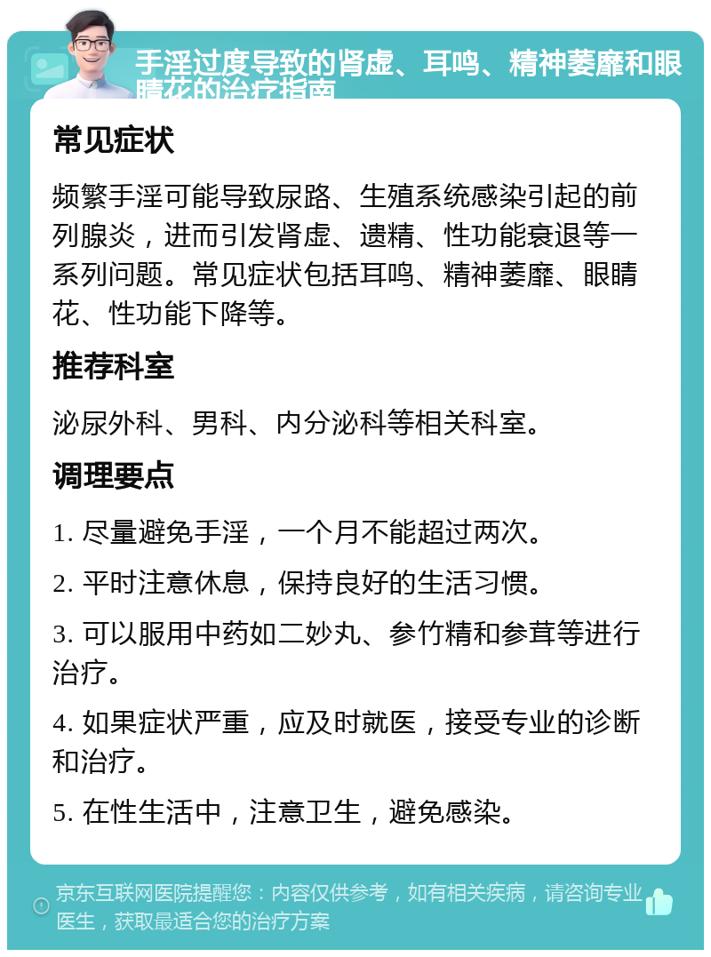 手淫过度导致的肾虚、耳鸣、精神萎靡和眼睛花的治疗指南 常见症状 频繁手淫可能导致尿路、生殖系统感染引起的前列腺炎，进而引发肾虚、遗精、性功能衰退等一系列问题。常见症状包括耳鸣、精神萎靡、眼睛花、性功能下降等。 推荐科室 泌尿外科、男科、内分泌科等相关科室。 调理要点 1. 尽量避免手淫，一个月不能超过两次。 2. 平时注意休息，保持良好的生活习惯。 3. 可以服用中药如二妙丸、参竹精和参茸等进行治疗。 4. 如果症状严重，应及时就医，接受专业的诊断和治疗。 5. 在性生活中，注意卫生，避免感染。