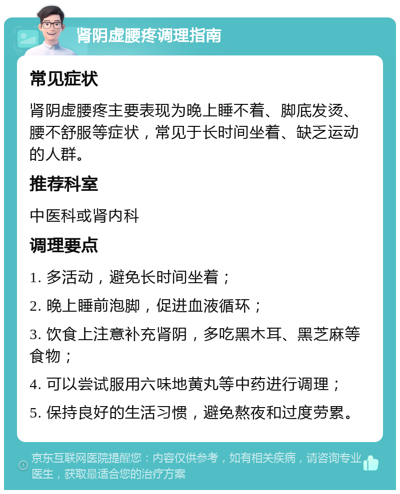 肾阴虚腰疼调理指南 常见症状 肾阴虚腰疼主要表现为晚上睡不着、脚底发烫、腰不舒服等症状，常见于长时间坐着、缺乏运动的人群。 推荐科室 中医科或肾内科 调理要点 1. 多活动，避免长时间坐着； 2. 晚上睡前泡脚，促进血液循环； 3. 饮食上注意补充肾阴，多吃黑木耳、黑芝麻等食物； 4. 可以尝试服用六味地黄丸等中药进行调理； 5. 保持良好的生活习惯，避免熬夜和过度劳累。