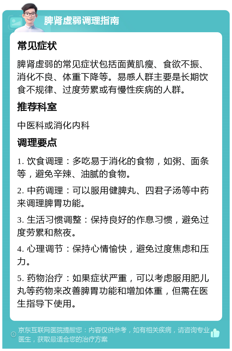 脾肾虚弱调理指南 常见症状 脾肾虚弱的常见症状包括面黄肌瘦、食欲不振、消化不良、体重下降等。易感人群主要是长期饮食不规律、过度劳累或有慢性疾病的人群。 推荐科室 中医科或消化内科 调理要点 1. 饮食调理：多吃易于消化的食物，如粥、面条等，避免辛辣、油腻的食物。 2. 中药调理：可以服用健脾丸、四君子汤等中药来调理脾胃功能。 3. 生活习惯调整：保持良好的作息习惯，避免过度劳累和熬夜。 4. 心理调节：保持心情愉快，避免过度焦虑和压力。 5. 药物治疗：如果症状严重，可以考虑服用肥儿丸等药物来改善脾胃功能和增加体重，但需在医生指导下使用。