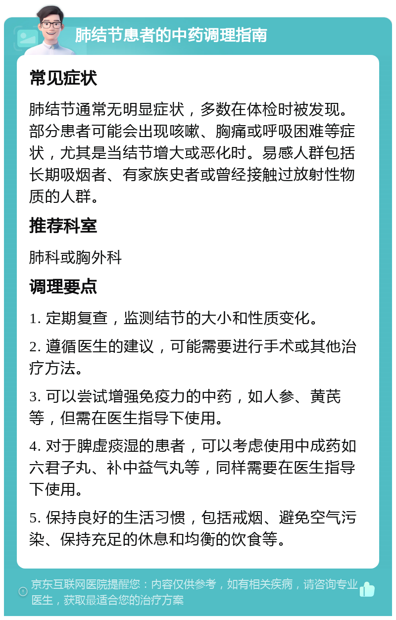 肺结节患者的中药调理指南 常见症状 肺结节通常无明显症状，多数在体检时被发现。部分患者可能会出现咳嗽、胸痛或呼吸困难等症状，尤其是当结节增大或恶化时。易感人群包括长期吸烟者、有家族史者或曾经接触过放射性物质的人群。 推荐科室 肺科或胸外科 调理要点 1. 定期复查，监测结节的大小和性质变化。 2. 遵循医生的建议，可能需要进行手术或其他治疗方法。 3. 可以尝试增强免疫力的中药，如人参、黄芪等，但需在医生指导下使用。 4. 对于脾虚痰湿的患者，可以考虑使用中成药如六君子丸、补中益气丸等，同样需要在医生指导下使用。 5. 保持良好的生活习惯，包括戒烟、避免空气污染、保持充足的休息和均衡的饮食等。