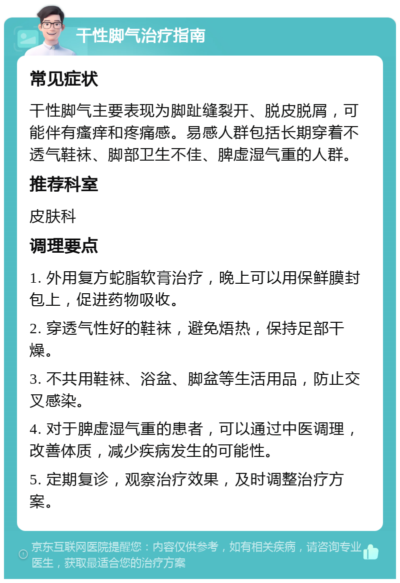 干性脚气治疗指南 常见症状 干性脚气主要表现为脚趾缝裂开、脱皮脱屑，可能伴有瘙痒和疼痛感。易感人群包括长期穿着不透气鞋袜、脚部卫生不佳、脾虚湿气重的人群。 推荐科室 皮肤科 调理要点 1. 外用复方蛇脂软膏治疗，晚上可以用保鲜膜封包上，促进药物吸收。 2. 穿透气性好的鞋袜，避免焐热，保持足部干燥。 3. 不共用鞋袜、浴盆、脚盆等生活用品，防止交叉感染。 4. 对于脾虚湿气重的患者，可以通过中医调理，改善体质，减少疾病发生的可能性。 5. 定期复诊，观察治疗效果，及时调整治疗方案。